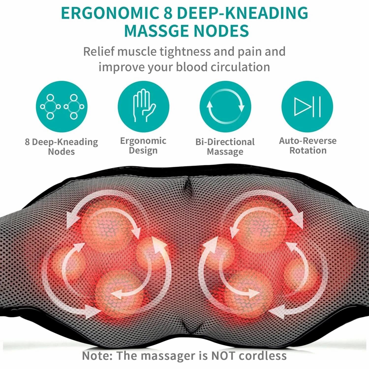 ERGONOMIC 8 DEEP-KNEADING MASSAGE NODES

Relief muscle tightness and pain and improve your blood circulation

- 8 Deep-Kneading Nodes
- Ergonomic Design
- Bi-Directional Massage
- Auto-Reverse Rotation

Note: The massager is NOT cordless
