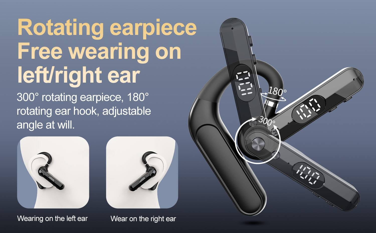 Rotating earpiece  
Free wearing on left/right ear  

300° rotating earpiece, 180° rotating ear hook, adjustable angle at will.  

Wearing on the left ear  
Wear on the right ear