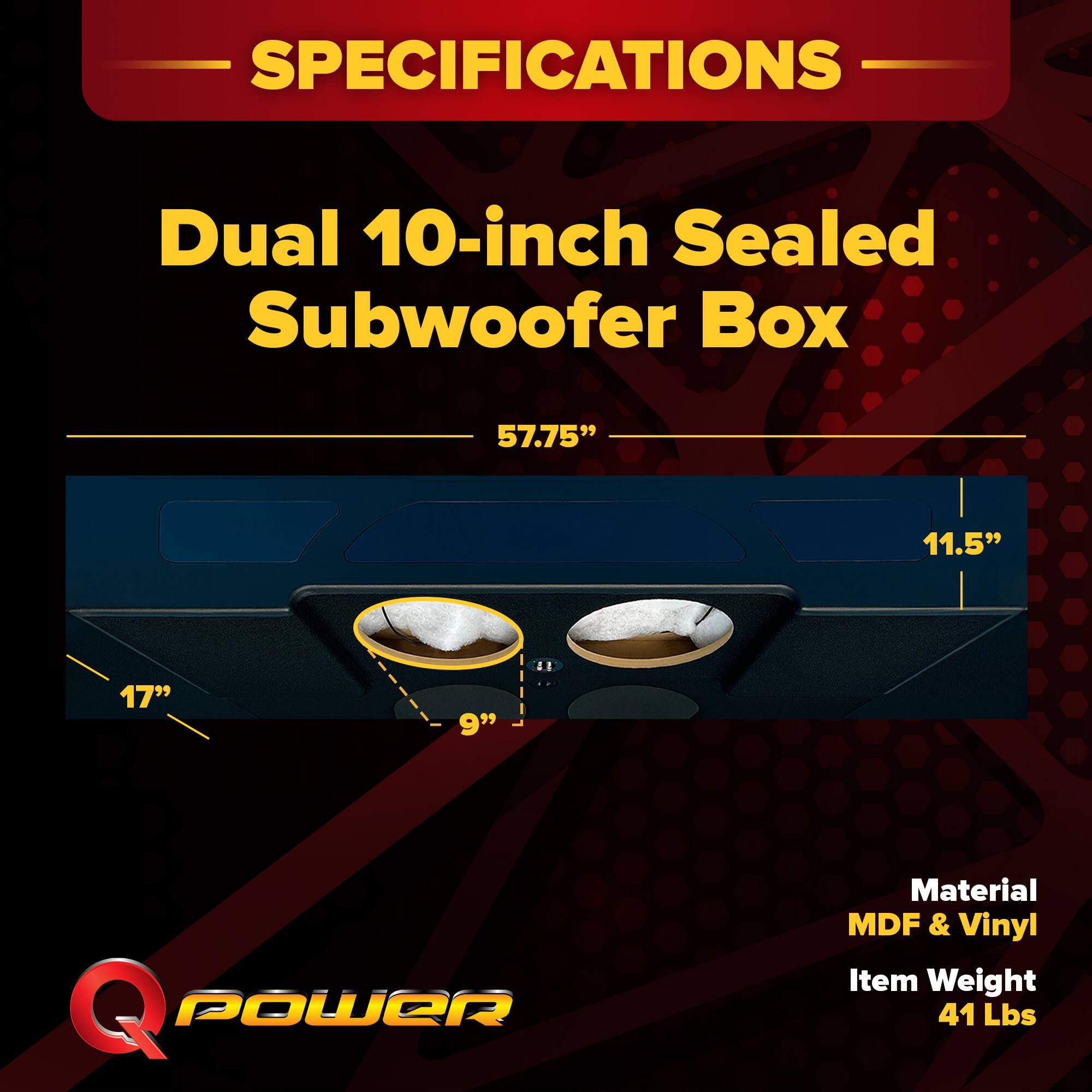 SPECIFICATIONS  
Dual 10-inch Sealed Subwoofer Box  
57.75" x 11.5" x 17" x 9"  
Material: MDF & Vinyl  
Item Weight: 41 Lbs