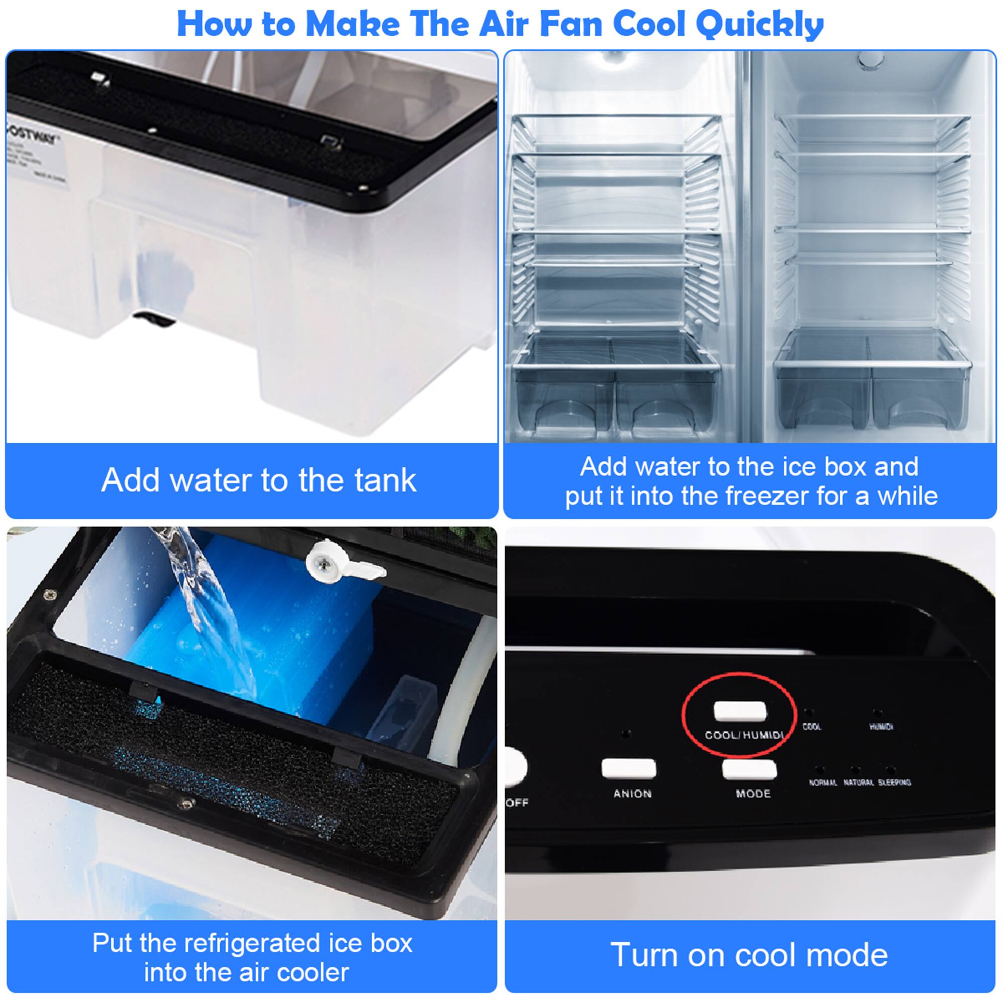 How to Make The Air Fan Cool Quickly

1. Add water to the tank
2. Add water to the ice box and put it into the freezer for a while
3. Put the refrigerated ice box into the air cooler
4. Turn on cool mode