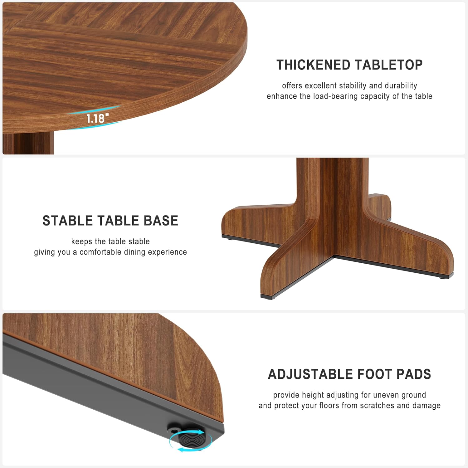 **THICKENED TABLETOP**  
offers excellent stability and durability, enhancing the load-bearing capacity of the table.

**STABLE TABLE BASE**  
keeps the table stable, giving you a comfortable dining experience.

**ADJUSTABLE FOOT PADS**  
provide height adjusting for uneven ground and protect your floors from scratches and damage.