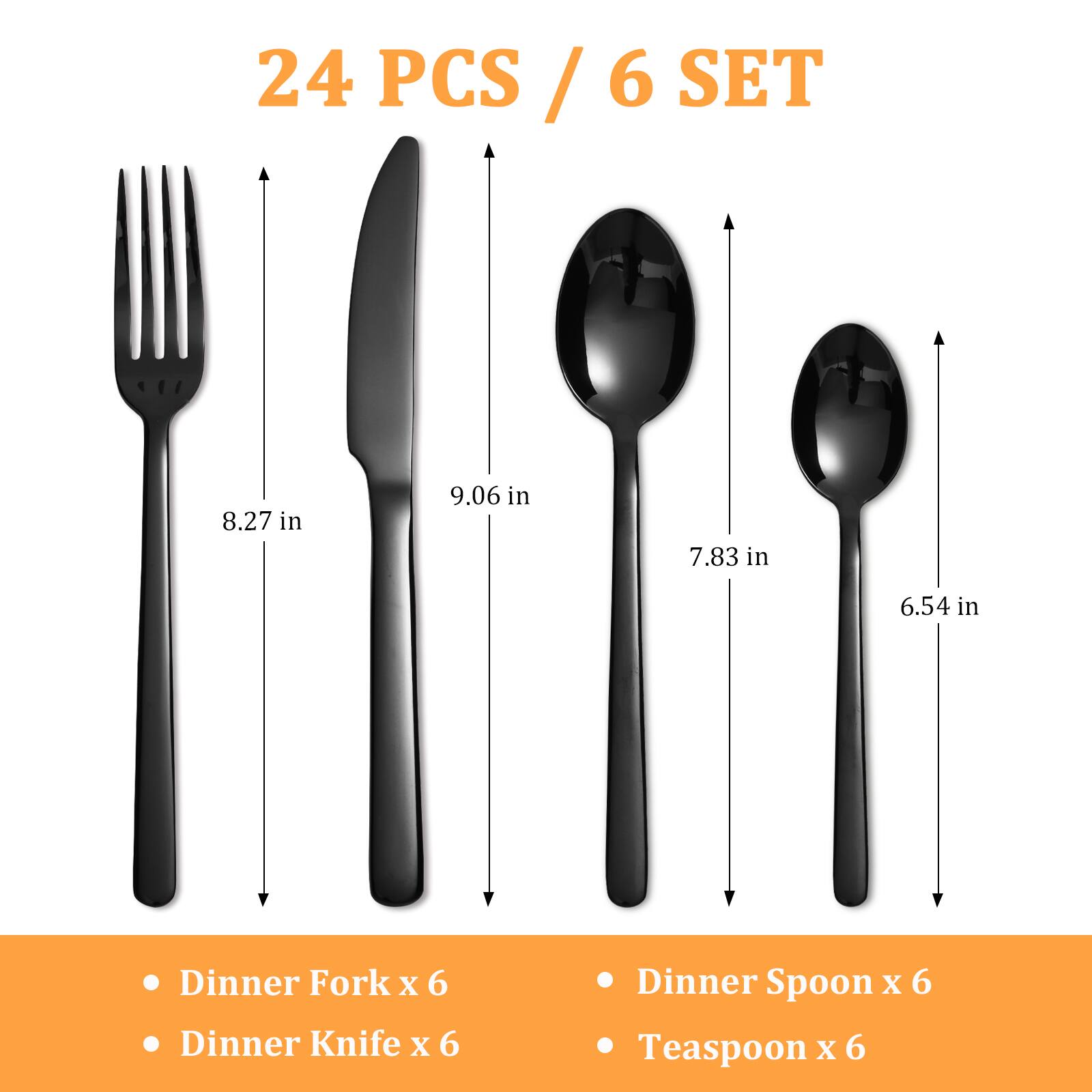 24 PCS / 6 SET

- Dinner Fork x 6
- Dinner Knife x 6
- Dinner Spoon x 6
- Teaspoon x 6

8.27 in  
9.06 in  
7.83 in  
6.54 in