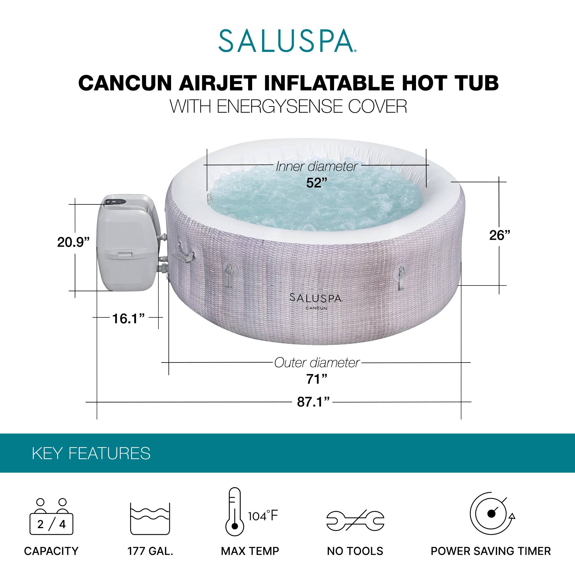 SALUSPA  
CANCUN AIRJET INFLATABLE HOT TUB WITH ENERGYSENSE COVER  

Inner diameter: 52"  
Height: 26"  
Outer diameter: 71"  
Overall height: 87.1"  

KEY FEATURES  
- Capacity: 2/4  
- Capacity: 177 GAL.  
- Max Temp: 104°F  
- No Tools  
- Power Saving Timer