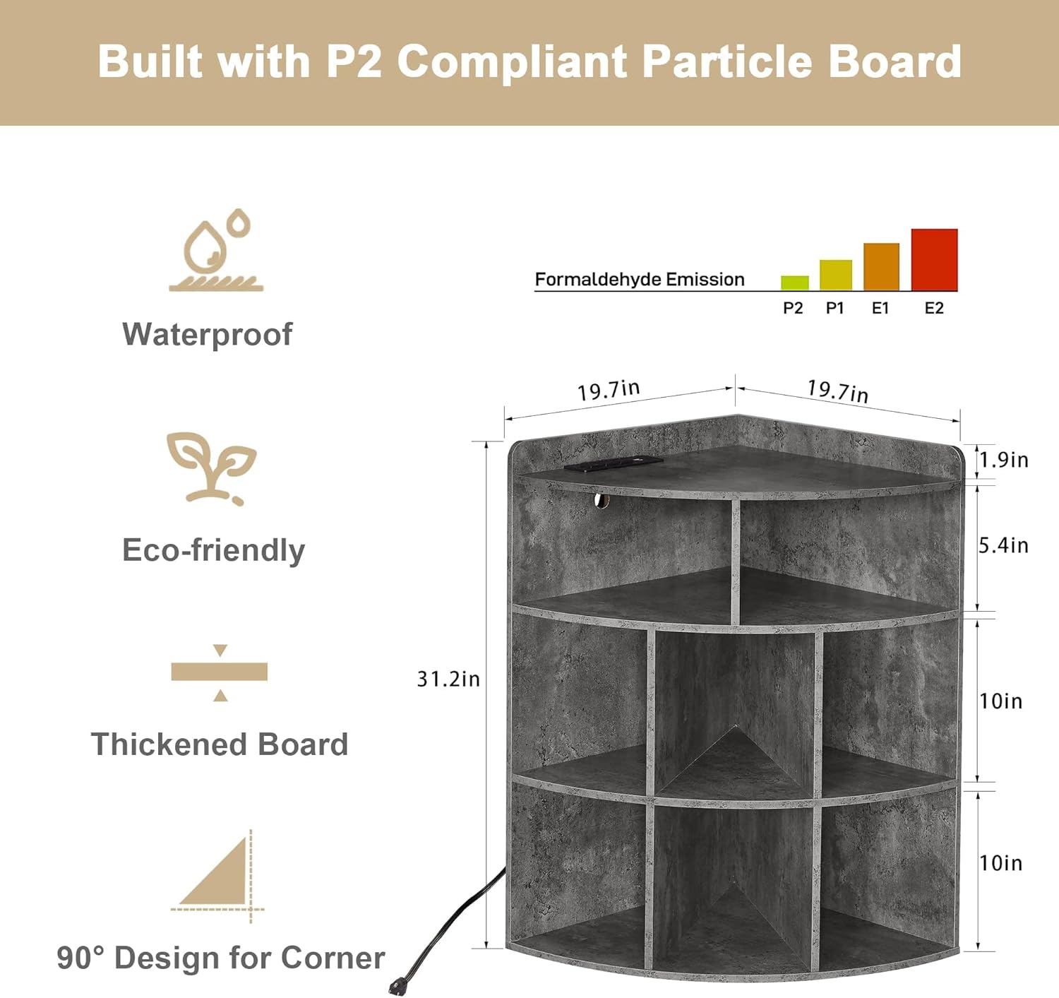 Built with P2 Compliant Particle Board

- Waterproof
- Eco-friendly
- Thickened Board
- 90° Design for Corner

Formaldehyde Emission: P2, P1, E1, E2

Dimensions:
- 19.7in (width)
- 19.7in (depth)
- 1.9in (front shelf depth)
- 5.4in (shelf height)
- 10in (shelf height)
- 31.2in (height)