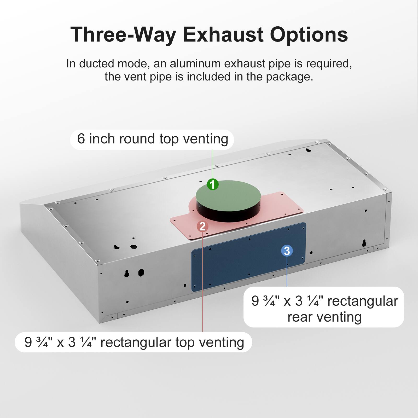 Three-Way Exhaust Options

In ducted mode, an aluminum exhaust pipe is required, the vent pipe is included in the package.

1. 6 inch round top venting
2. 9 3/4" x 3 1/4" rectangular top venting
3. 9 3/4" x 3 1/4" rectangular rear venting