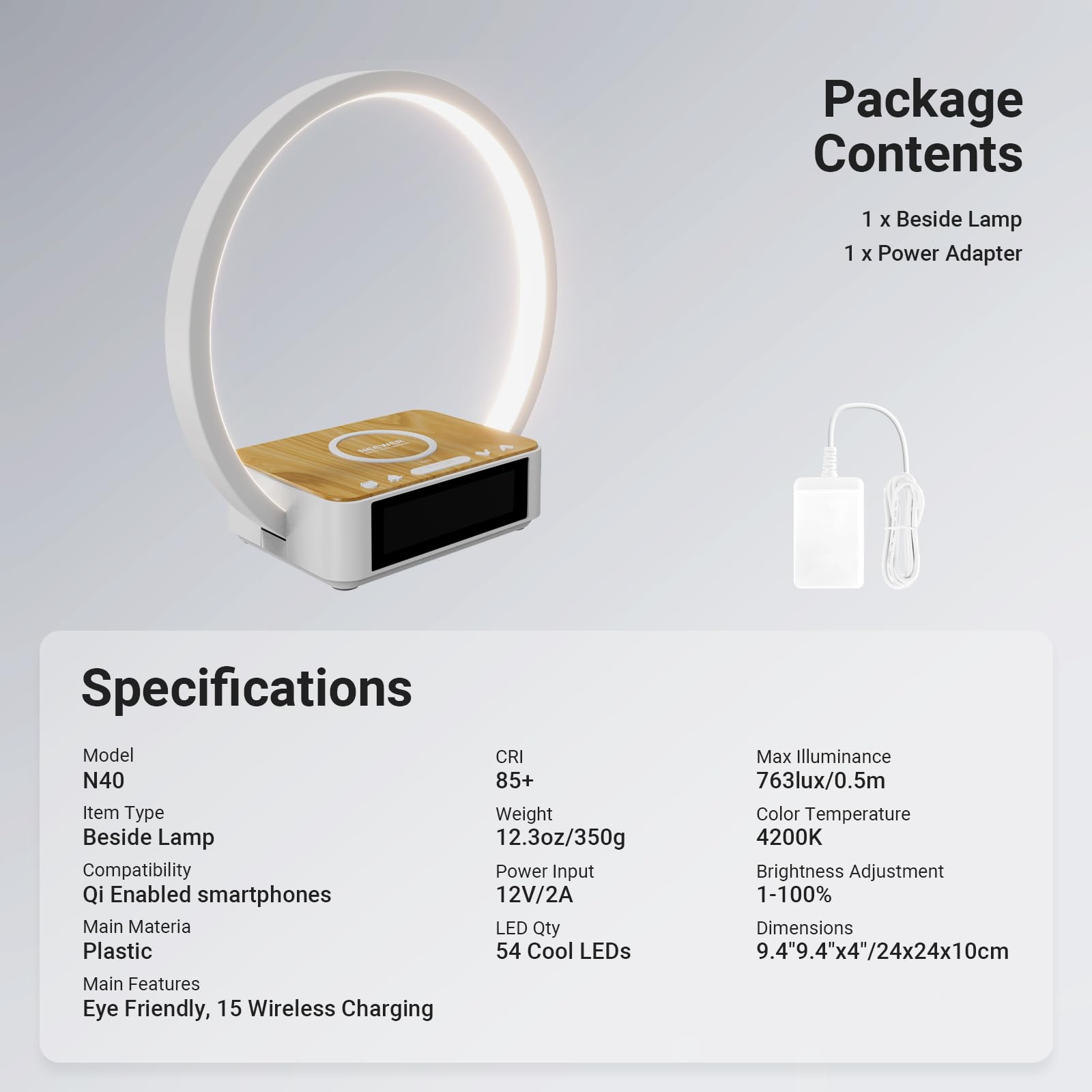 Package Contents  
1 x Beside Lamp  
1 x Power Adapter  

Specifications  
Model: N40  
Item Type: Beside Lamp  
Compatibility: Qi Enabled smartphones  
Main Material: Plastic  
Main Features: Eye Friendly, 15 Wireless Charging  

CRI: 85+  
Weight: 12.3oz/350g  
Power Input: 12V/2A  
LED Qty: 54 Cool LEDs  

Max Illuminance: 763lux/0.5m  
Color Temperature: 4200K  
Brightness Adjustment: 1-100%  
Dimensions: 9.4" x 9.4" x 4"/24x24x10cm