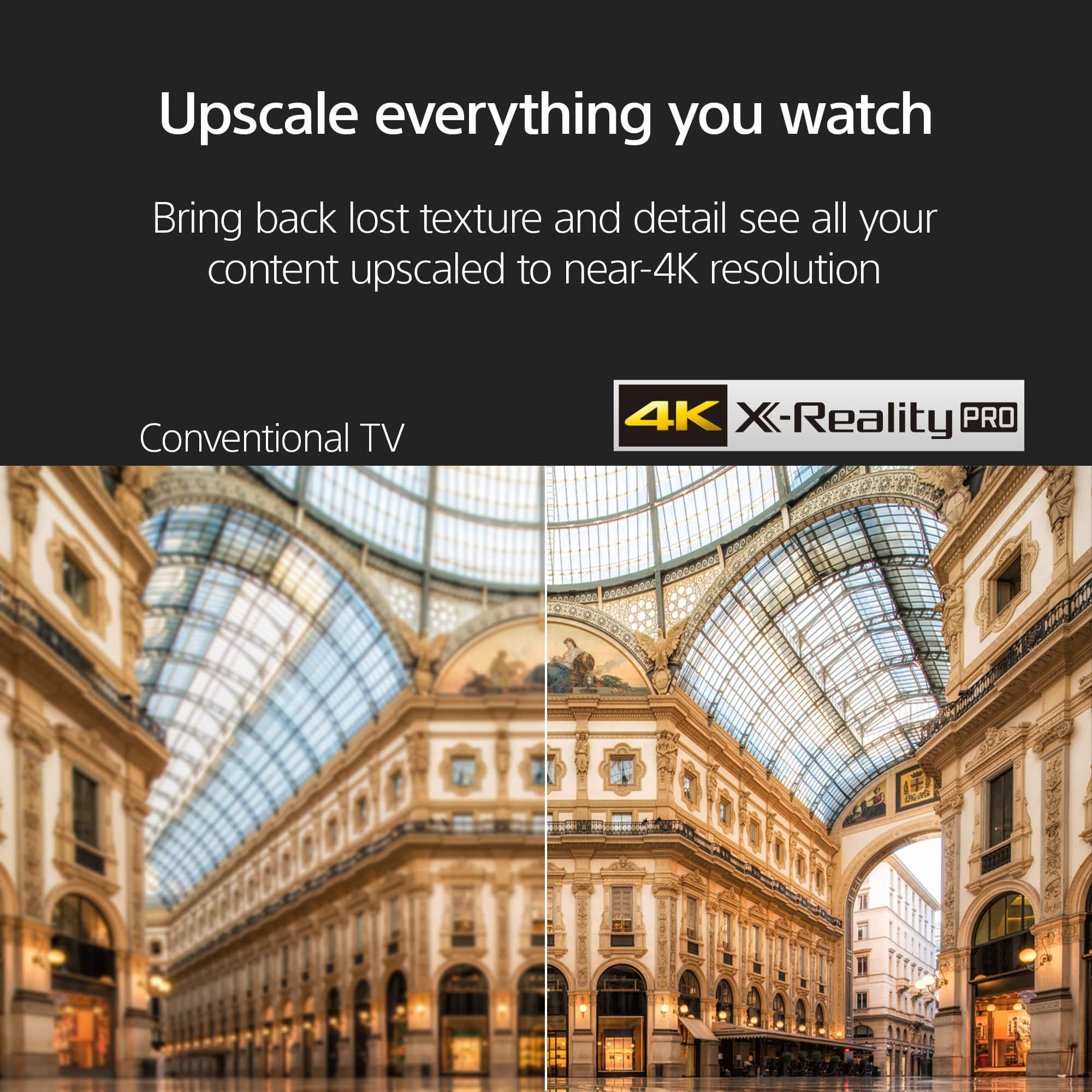 Upscale everything you watch. Bring back lost texture and detail. See all your content upscaled to near-4K resolution. Conventional TV 4K X-Reality PRO.