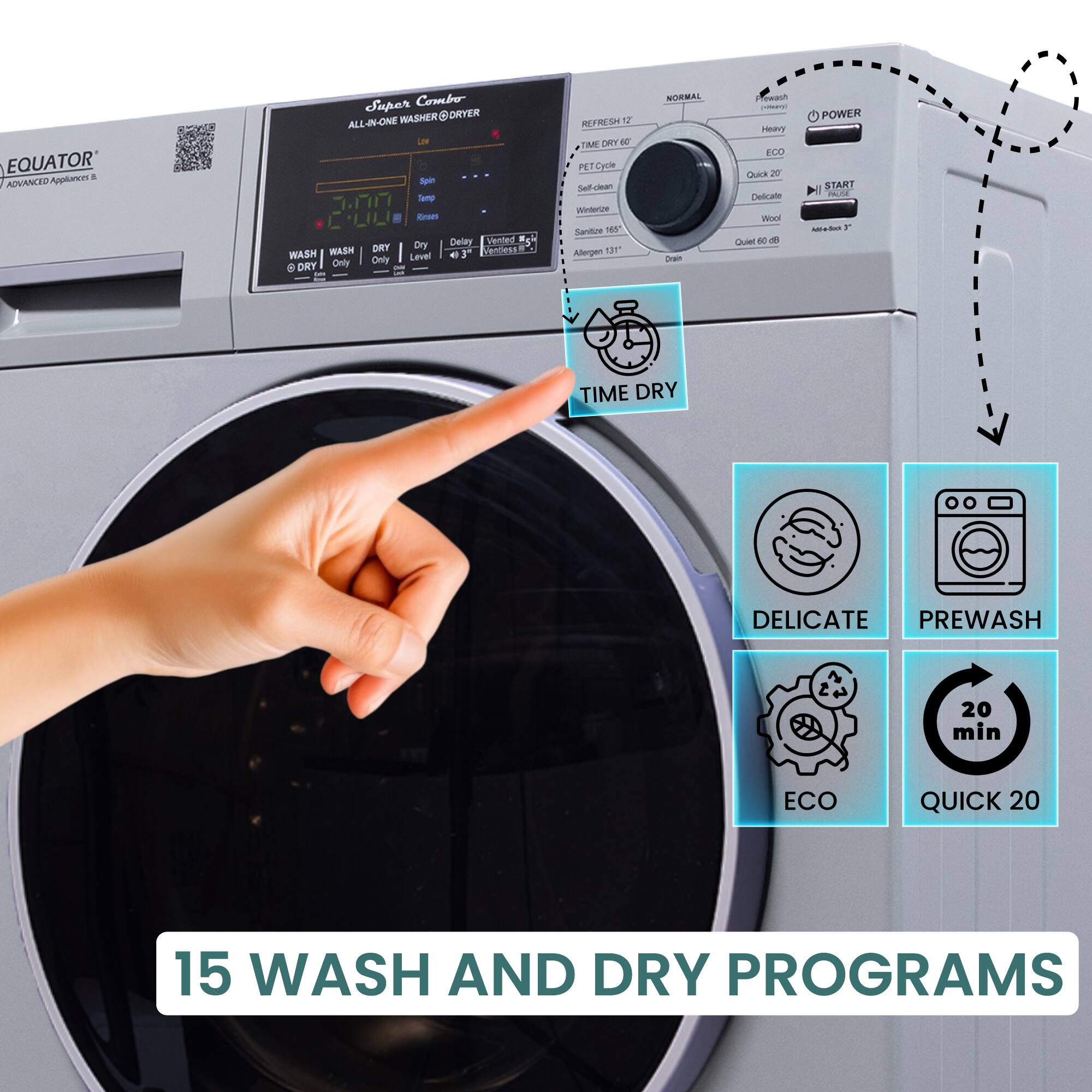 EQUATOR  
ADVANCED Appliance &  
Super Combo  
ALL-IN-ONE WASHER@DRYER  

WASH  
DRY  
WASH & DRY  

15 WASH AND DRY PROGRAMS  

TIME DRY  
DELICATE  
PREWASH  
ECO  
QUICK 20  

NORMAL  
HEAVY  
QUICK 20  
Wool  
Quick 60 DB  
Allergen 131°  
Sanitize 165°  
Self-Clean  
Wrinkle  
Refresh 12  
Dry Only  
Dry Only  
Dry Only  
Dry Only  
Dry Only  
Dry Only  
Dry Only  
Dry Only  
Dry Only  
Dry Only  
Dry Only  
Dry Only  
Dry Only  
Dry Only  
Dry Only  
Dry Only  
Dry Only  
Dry Only  
Dry Only  
Dry Only  
Dry Only  
Dry Only  
Dry Only  
Dry Only  
Dry Only  
Dry Only  
Dry Only  
Dry Only  
Dry Only  
Dry Only  
Dry Only  
Dry Only  
Dry Only  
Dry Only  
Dry Only  
Dry Only  
Dry Only  
Dry Only  
Dry Only  
Dry Only  
Dry Only  
Dry Only  
Dry Only  
Dry Only  
Dry Only  
Dry Only  
