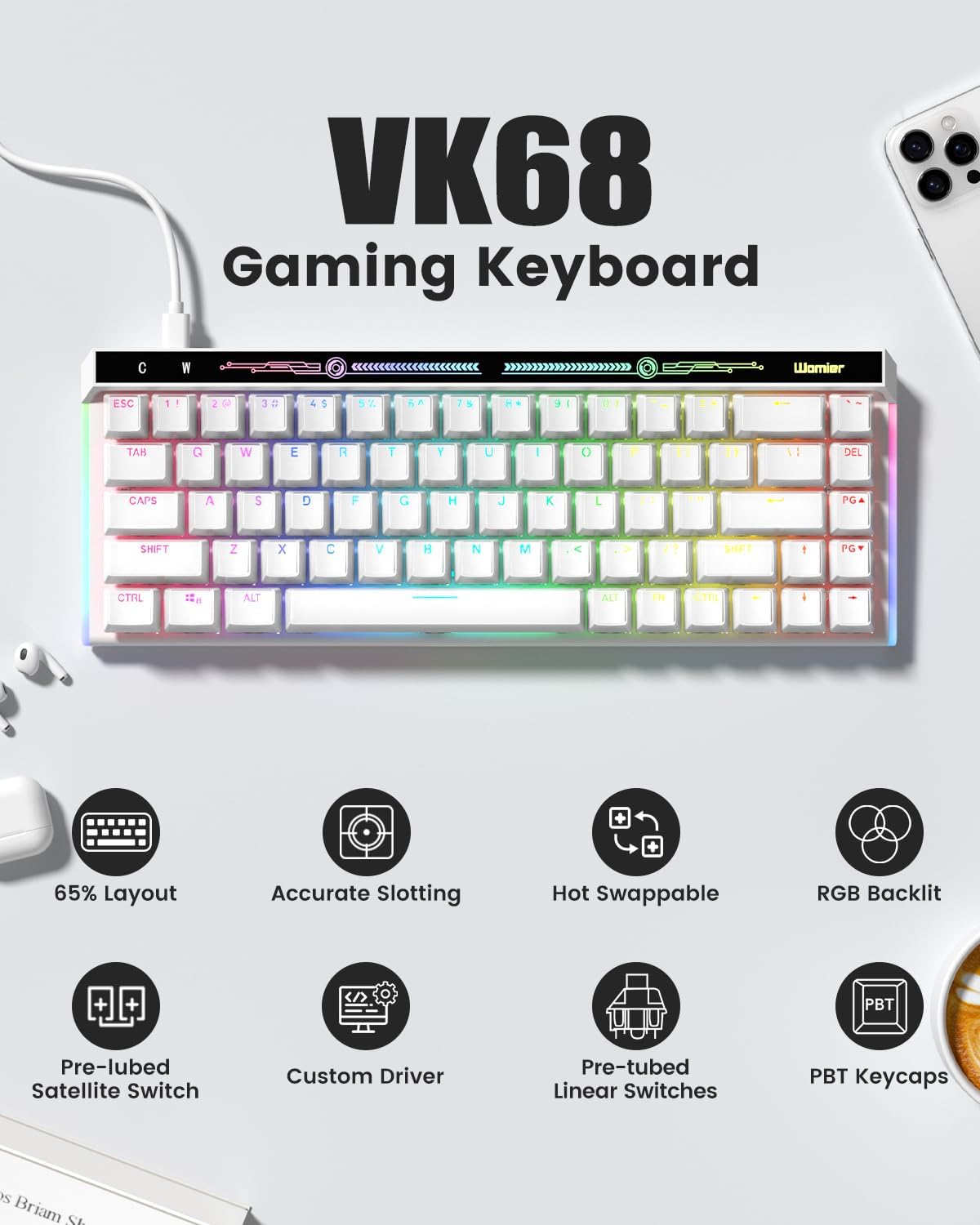 VK68 Gaming Keyboard

- 65% Layout
- Accurate Slotting
- Hot Swappable
- RGB Backlit
- Pre-lubed Satellite Switch
- Custom Driver
- Pre-tubed Linear Switches
- PBT Keycaps

Features:
- Womier ESC
- 1 1 2 20 3 2 45 5 S% 6 75 H
- TAM C W E R T Y U I O F 1 11 1: DEL CAPS A S D F G H J K L PG SHIFT Z x C V H N M < 1? 1 PG CTAL ALT ALI FN CTES i - 65% Layout Accurate Slotting Hot Swappable RGB Backlit + PBT Pre-lubed Satellite Switch Custom Driver Pre-tubed Linear Switches PBT Keycaps S Briam SL