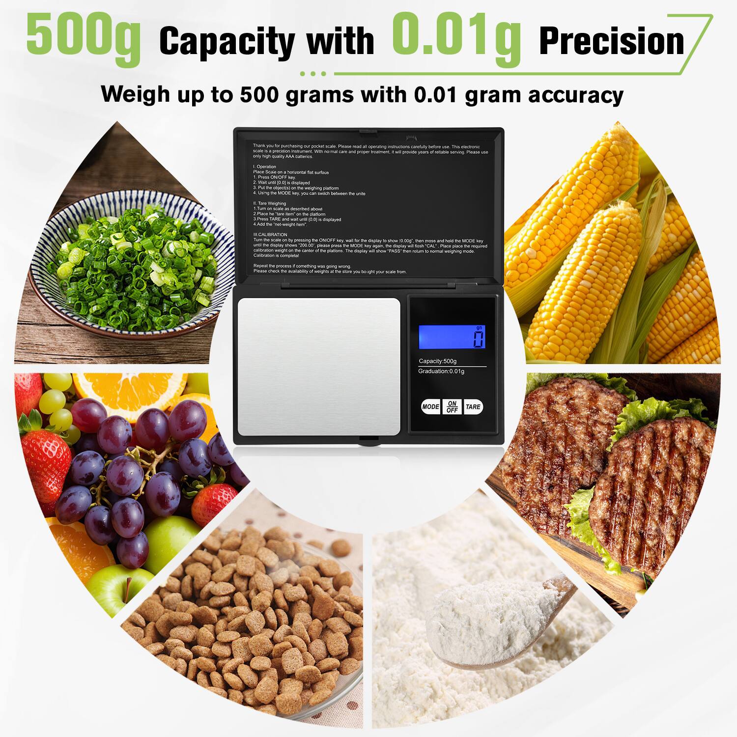 500g Capacity with 0.01g Precision  
Weigh up to 500 grams with 0.01 gram accuracy  

500g Capacity with 0.01g Precision  
Weigh up to 500 grams with 0.01 gram accuracy  

Capacity: 500g  
Graduation: 0.01g  
Mode: ON/OFF  
Tare  

Thank you for purchasing our pocket scale. Please read and follow the instructions carefully before use. This electronic scale is designed for general household use. It provides accurate measurements for your everyday needs.  

1. Operation:  
   - Place the scale on a flat, stable surface.  
   - Press the ON/OFF button to turn on the scale.  
   - The scale will display "0.00g" and be ready for use.  

2. Weighing:  
   - Place the item to be weighed on the weighing platform.  
   - The scale will display the weight.  
   - Press the TARE button to zero the scale for additional items.  

3. Calibration:  
   - Press and hold the MODE button for 3 seconds until the display shows "CAL".  
   -