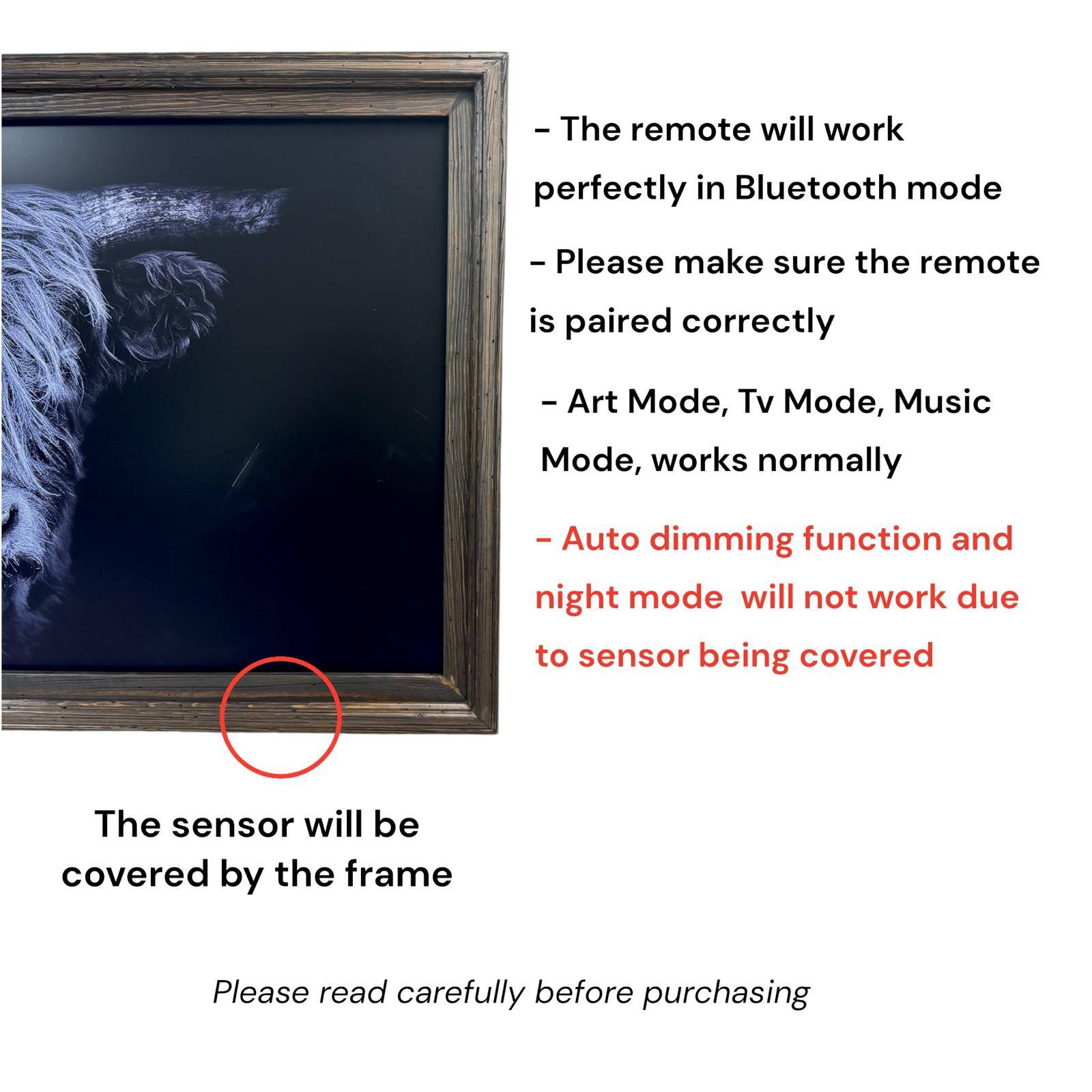 - The remote will work perfectly in Bluetooth mode
- Please make sure the remote is paired correctly
- Art Mode, Tv Mode, Music Mode, works normally
- Auto dimming function and night mode will not work due to sensor being covered
- The sensor will be covered by the frame
- Please read carefully before purchasing