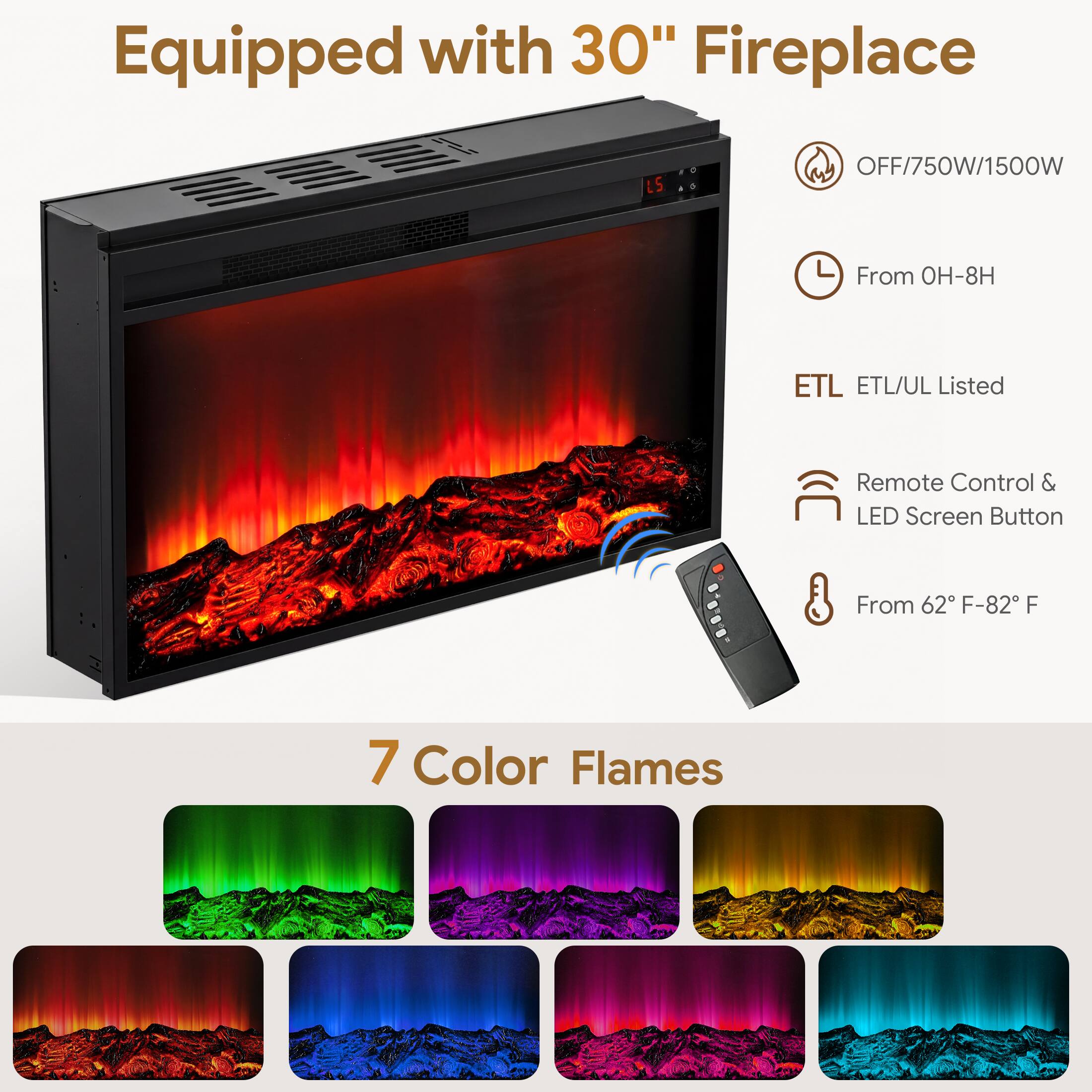 Equipped with 30" Fireplace

- OFF/750W/1500W
- From 0H-8H
- ETL ETL/UL Listed
- Remote Control & LED Screen Button
- From 62°F-82°F
- 7 Color Flames