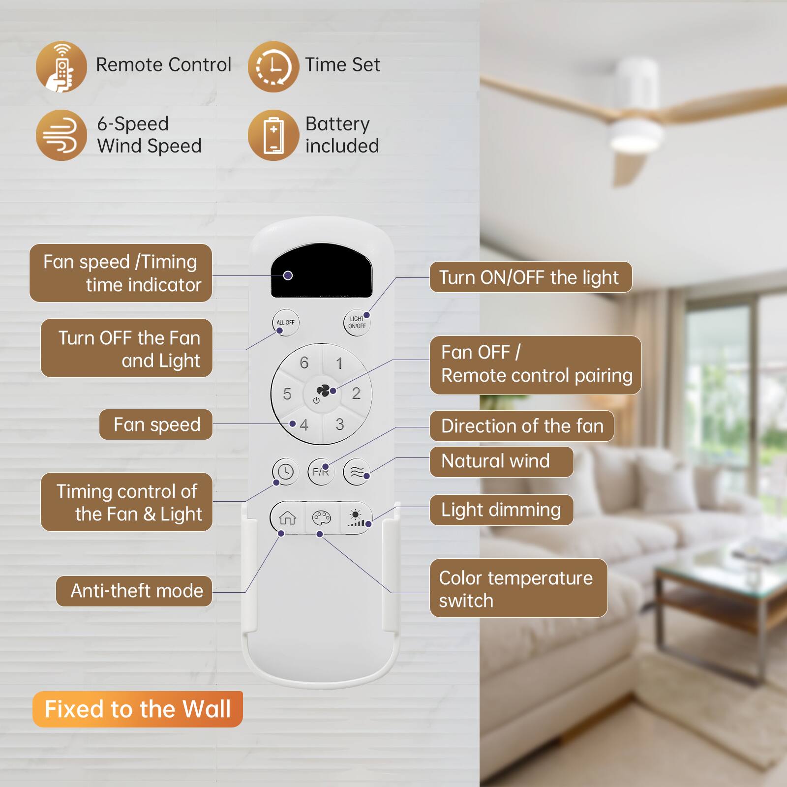 Remote Control  
Time Set  
6-Speed Wind Speed  
Battery included  

Fan speed / Timing time indicator  
Turn ON/OFF the light  
Turn OFF the Fan and Light  
Fan OFF / Remote control pairing  
Fan speed  
Timing control of the Fan & Light  
Direction of the fan  
Natural wind  
Light dimming  
Anti-theft mode  
Color temperature switch  

Fixed to the Wall