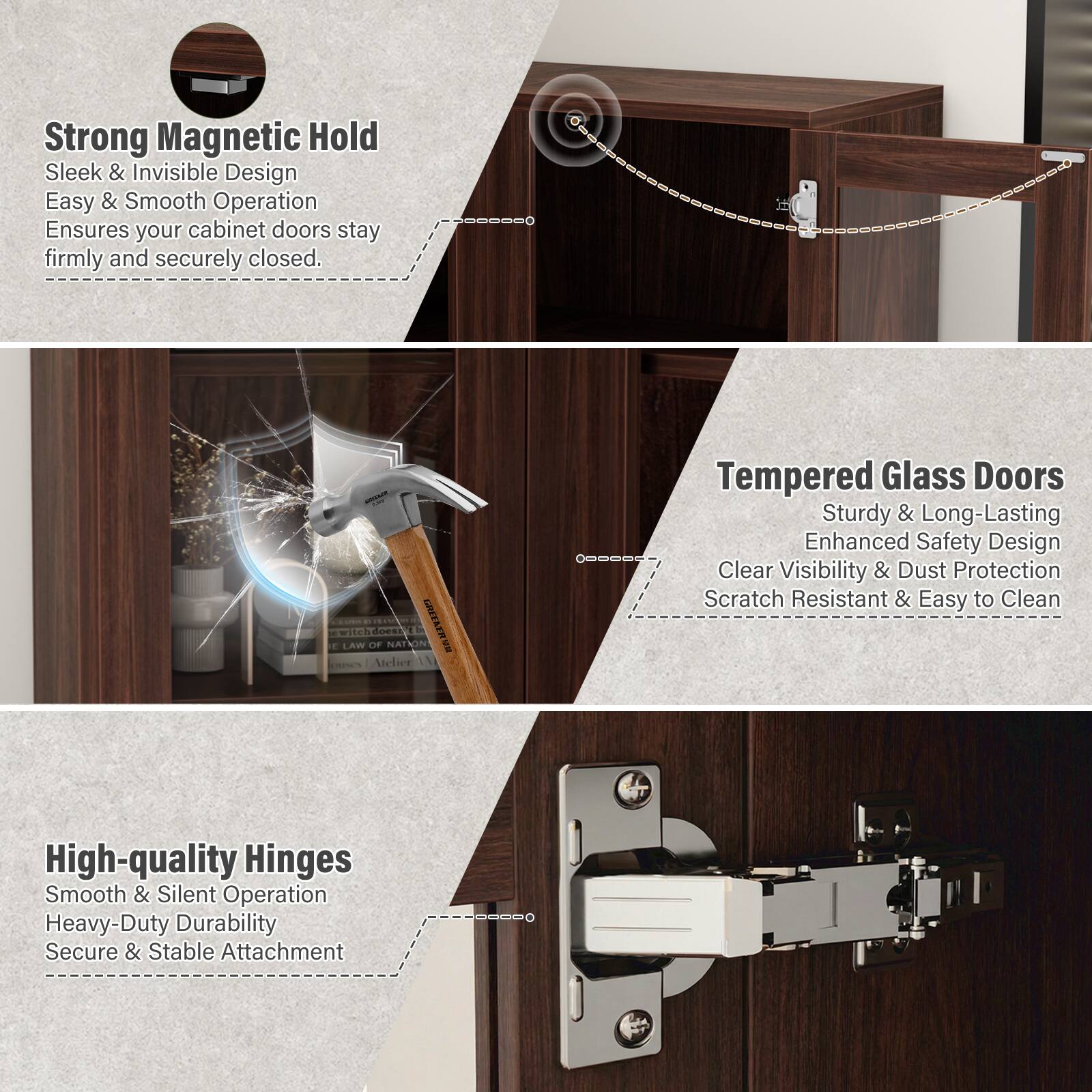 **Strong Magnetic Hold**  
Sleek & Invisible Design  
Easy & Smooth Operation  
Ensures your cabinet doors stay firmly and securely closed.

**Tempered Glass Doors**  
Sturdy & Long-Lasting  
Enhanced Safety Design  
Clear Visibility & Dust Protection  
Scratch Resistant & Easy to Clean

**High-quality Hinges**  
Smooth & Silent Operation  
Heavy-Duty Durability  
Secure & Stable Attachment