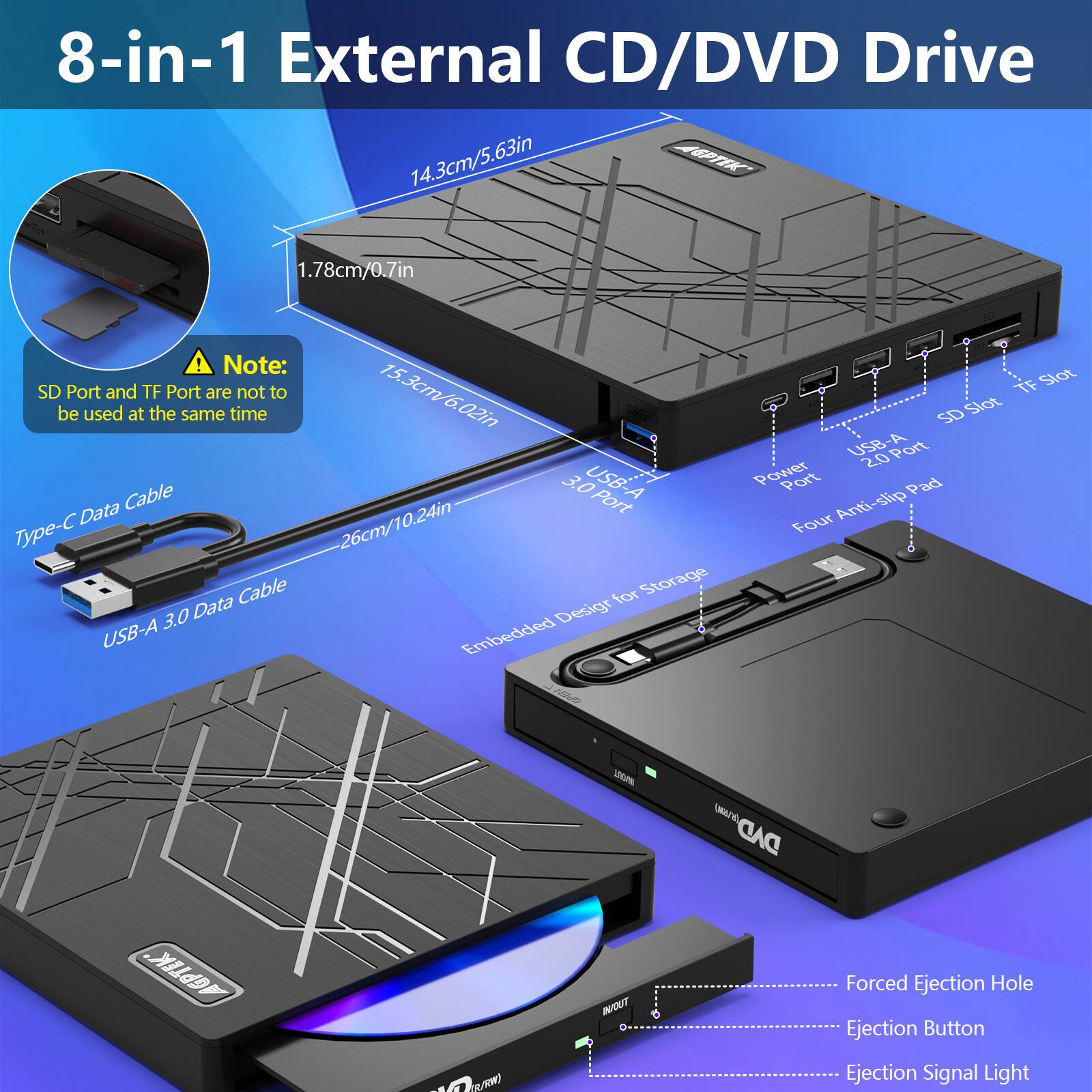 8-in-1 External CD/DVD Drive

14.3cm/5.63in

1.78cm/0.7in

Note: SD Port and TF Port are not to be used at the same time

15.3cm/6.02in

26cm/10.24in

Type-C Data Cable

USB-A 3.0 Data Cable

Embedded Design for Storage

USB-A 2.0 Port

TF Slot

SD Slot

USB-A 3.0 Port

Power Port

Four Anti-slip Pad

URANE DAD GPTK

INOUT

Forced Ejection Hole

Ejection Button

Ejection Signal Light