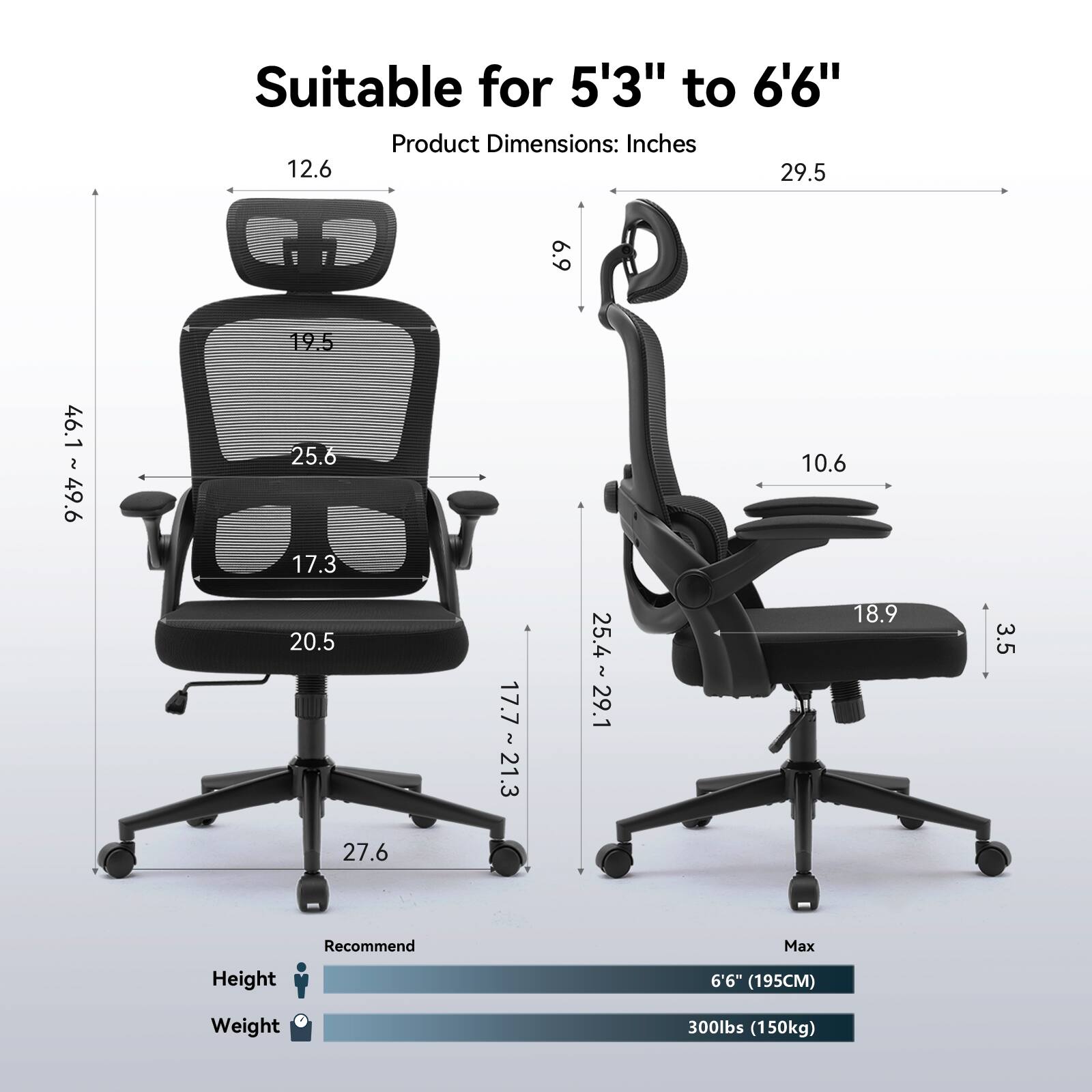 Suitable for 5'3" to 6'6" Product Dimensions: Inches 12.6 29.5 6.9 46.1 46.1 ~ 49.6 49.6 2 19.5 25.6 17.3 20.5 27.6 17.7 ~ 21.3 25.4 ~ 29.1 10.6 18.9 3.5 Recommend Max Height 6'6" (195CM) Weight 300lbs (150kg)