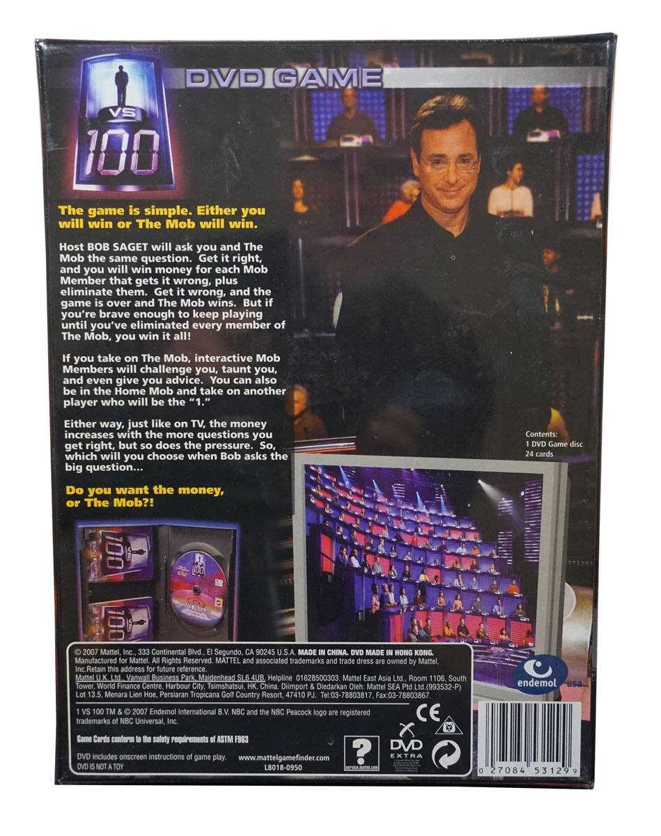 **DVD GAME VS 100**

The game is simple. Either you will win or The Mob will win. Host BOB SAGET will ask you and The Mob the same question. Get it right, and you will win money for each Mob Member that gets it wrong, plus eliminate them. Get it wrong, and the game is over and The Mob wins. But if you're brave enough to keep playing until you've eliminated every member of The Mob, you win it all!

If you take on The Mob, interactive Mob Members will challenge you, taunt you, and even give you advice. You can also be in the Home Mob and take on another player who will be the "1."

Either way, just like on TV, the money increases with the more questions you get right, but so does the pressure. So, which will you choose when Bob asks the big question...

Do you want the money, or The Mob?!

**Contents:**
1 DVD Game disc
24 cards

**Manufactured for Mattel, Inc., 333 Continental Blvd., El Segundo, CA 90245 U.S.A. MADE IN CHINA. DVD MADE IN HONG KONG.**

Mattel, Inc. Ret