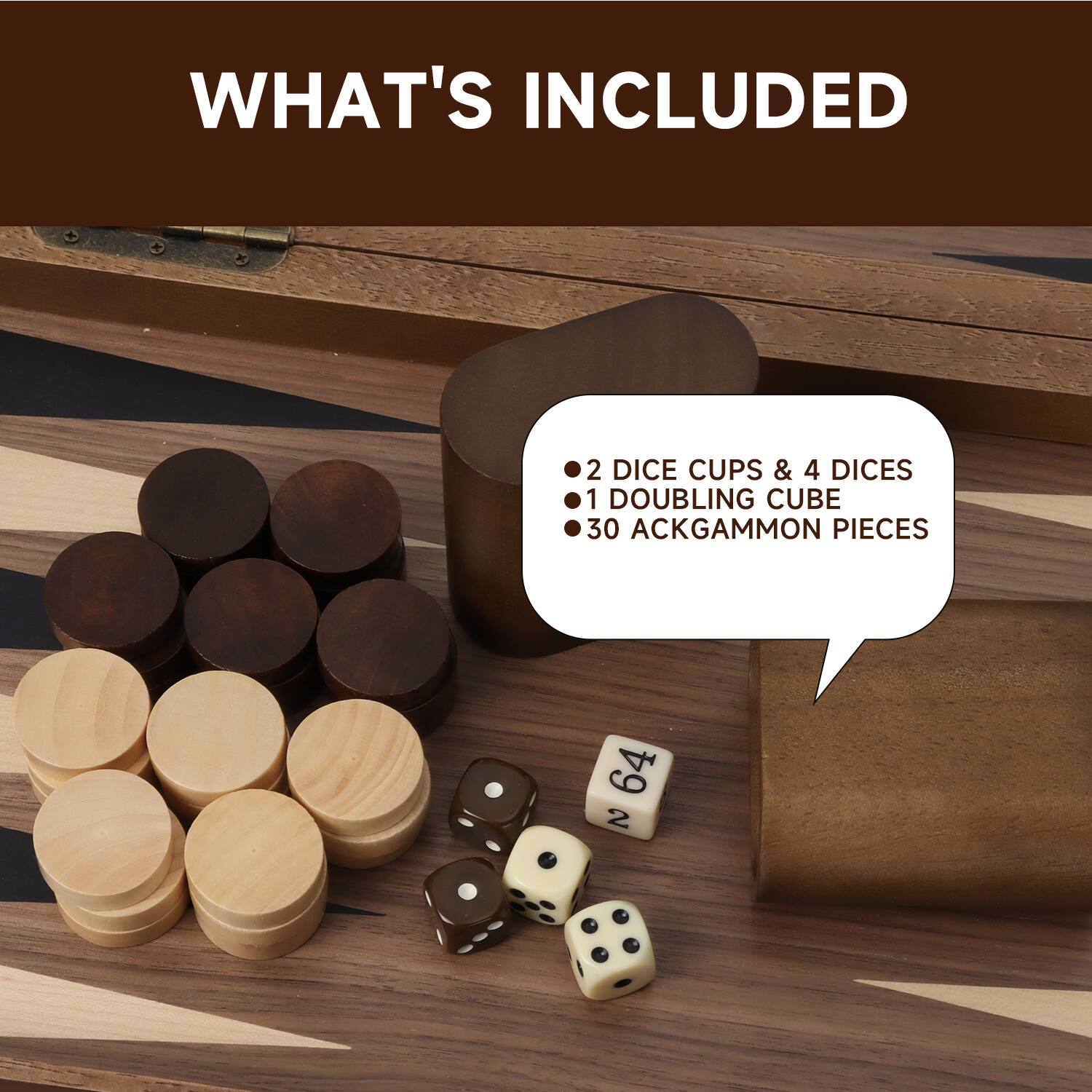 WHAT'S INCLUDED
2 DICE CUPS & 4 DICES
1 DOUBLING CUBE
30 ACKGAMMON PIECES
64 2