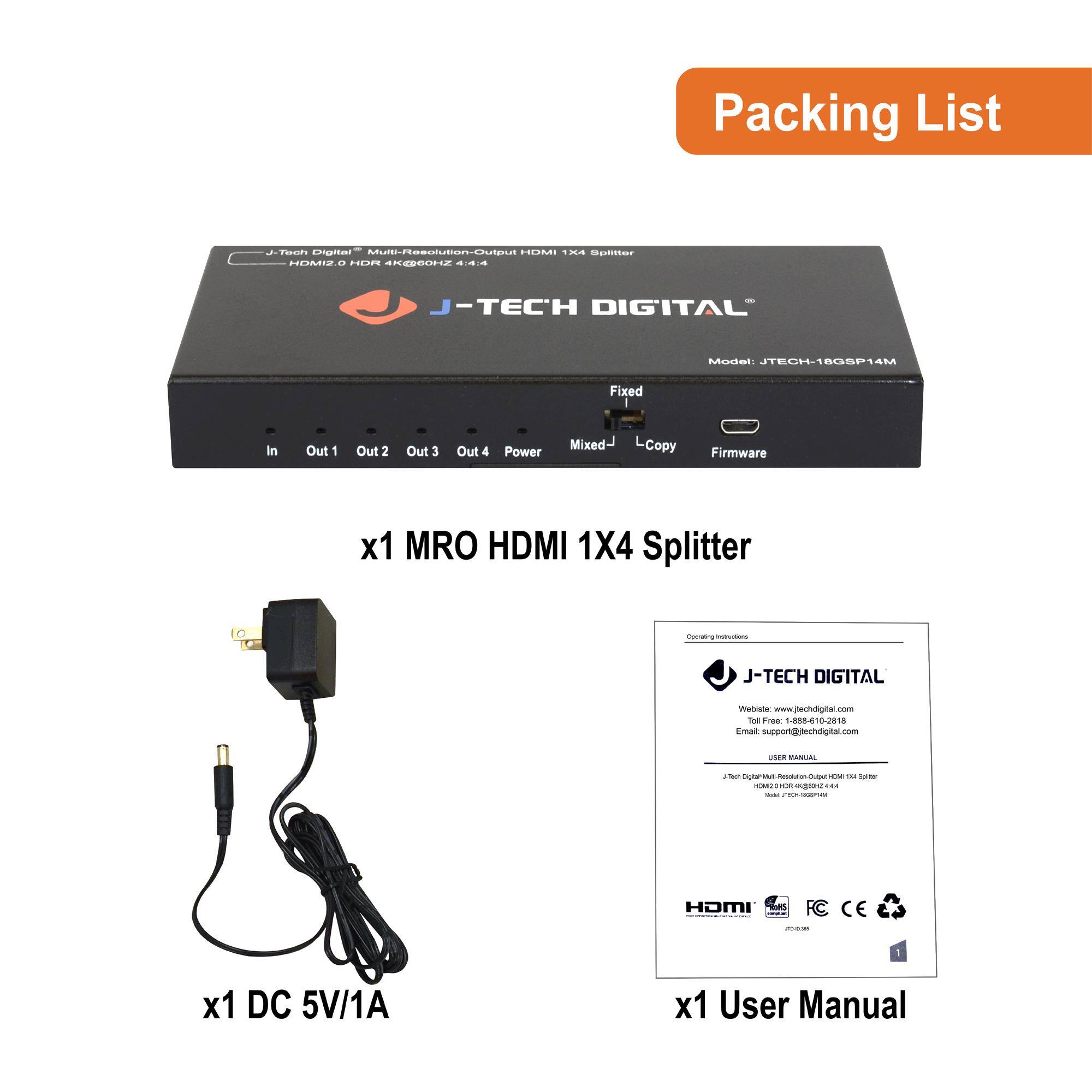 Packing List

- x1 MRO HDMI 1X4 Splitter
- x1 DC 5V/1A
- x1 User Manual

J-TECH DIGITAL  
Model: JTECH-1805P14M  
HDMI 2.0 HDR 4K@60Hz 2.4:4  
Fixed  
Mixed  
L Copy  
Firmware  

J-TECH DIGITAL  
Website: www.jtechdigital.com  
Email: support@jtechdigital.com  
Phone: 888-410-2818  

J-TECH DIGITAL  
Multi-Resolution-Output HDMI 1X4 Splitter  
Model: JTECH-1805P14M  
User Manual  

HDMI  
FC  
CE  
RoHS  

1