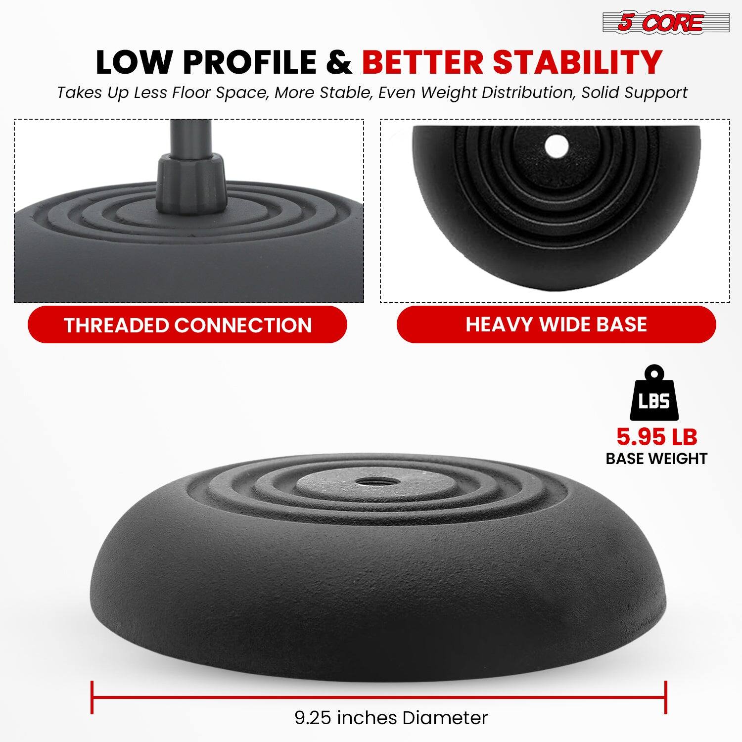 5 CORE LOW PROFILE & BETTER STABILITY
Takes Up Less Floor Space, More Stable, Even Weight Distribution, Solid Support
THREADED CONNECTION
HEAVY WIDE BASE
5.95 LB BASE WEIGHT
9.25 inches Diameter
