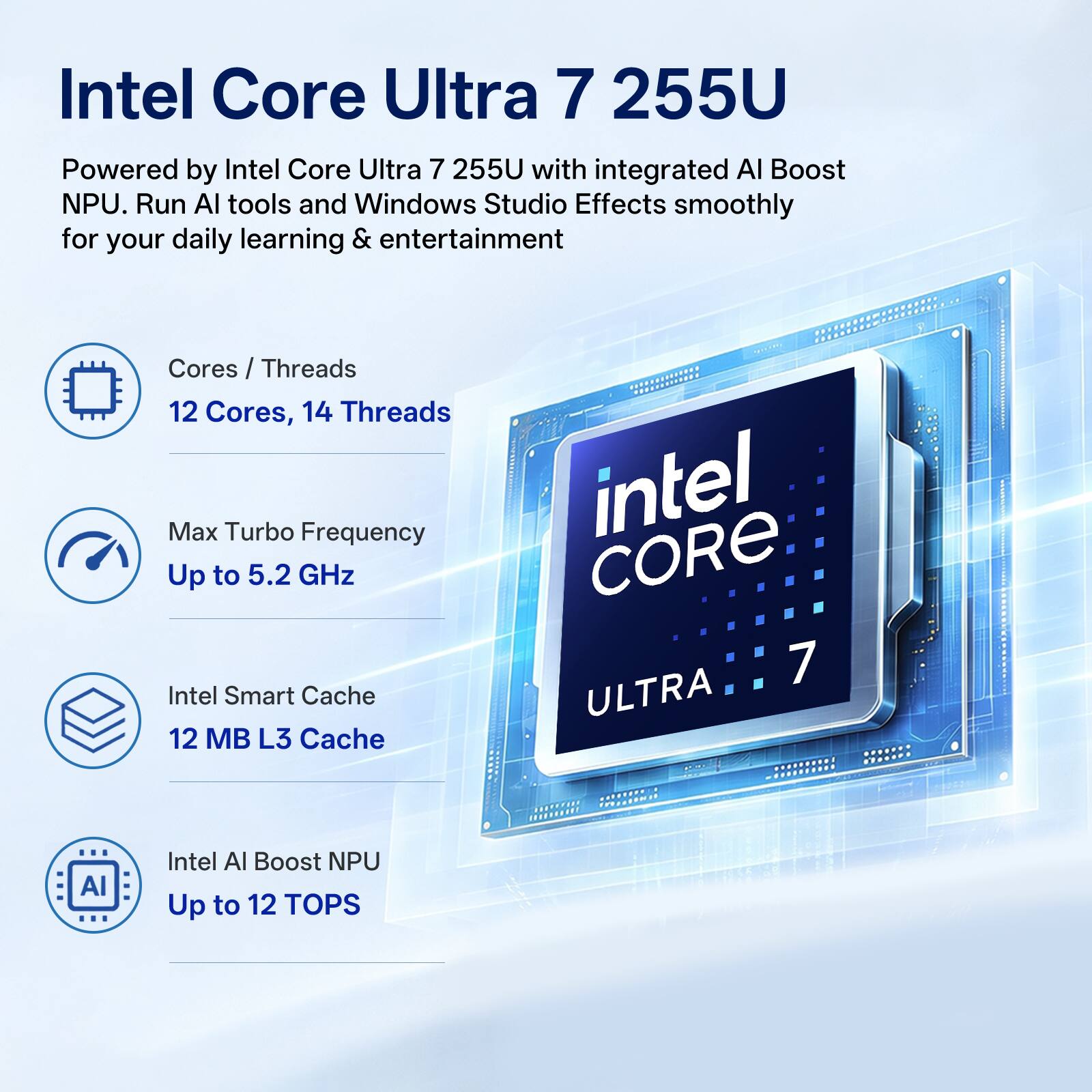 Intel Core Ultra 7 255U

Powered by Intel Core Ultra 7 255U with integrated AI Boost NPU. Run AI tools and Windows Studio Effects smoothly for your daily learning & entertainment

Cores / Threads
12 Cores, 14 Threads

Max Turbo Frequency
Up to 5.2 GHz

Intel Smart Cache
12 MB L3 Cache

Intel AI Boost NPU
Up to 12 TOPS