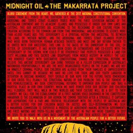 **MIDNIGHT OIL THE MAKARRATTA PROJECT**
**ULURU STATEMENT FROM THE HEART. WE, GATHERED AT THE 2017 NATIONAL CONSTITUTIONAL CONVENTION, MAKE THIS STATEMENT FROM THE HEART: OUR ABORIGINAL AND TORRES STRAIT ISLANDER TRIBES WERE FIRST SOVEREIGN NATIONS OF THE AUSTRALIAN CONTINENT AND ITS ADJACENT ISLANDS. WE WERE POSSESSED OF IT UNDER OUR OWN LAWS AND CUSTOMS. THIS OUR ANCESTORS DID. ACCORDING TO THE RECKONING OF OUR CULTURE, FROM THE TIME IMMENORIAL, AND ACCORDING TO SCIENCE MORE THAN 60,000 YEARS AGO. THIS SOVEREIGNTY IS A SPIRITUAL NOTION: THE ANCESTRAL TIE BETWEEN THE LAND, OR 'MOTHER NATURE', AND THE ABORIGINAL AND TORRES STRAIT ISLANDER PEOPLES WHO WERE BORN THEREFROM. REMAIN ATTACHED THERETO. RETURN THITHER. UNITED WITH OUR ANCESTORS. THIS LINK IS THE BASIS OF THE OWNERSHIP OF THE LAND. OR SOVEREIGNTY. IT HAS NEVER BEEN CEDED OR EXTINGUISHED. AND CO-EXISTS WITH THE SOVEREIGNTY OF THE CROWN. HOW COULD IT BE OTHERWISE? THAT PEOPLES POSSESSED A LAND FOR SIXTY MILLENNIA AND THIS SACRED LINK DISAPPEARED IN MERELY THE LAST TWO HUNDRED YEARS? WITH SUBSTANTIVE CONSTITUTIONAL CHANGE AND STRUCTURAL REFORM, WE BELIEVE THIS ANCIENT SOVEREIGNTY CAN SHINE THROUGH AS A FULLER EXPRESSION OF AUSTRALIA'S NATIONALHOOD. PROPORTIONALLY INCARCERATED PEOPLE ON THE PLANET, WE ARE NOT AN INNATELY CRIMINAL PEOPLE. OUR CHILDREN ARE ALIENED FROM THEIR FAMILIES AT UNPRECEDENTED RATES. THIS CANNOT BE BECAUSE WE HAVE NO POWER OVER OUR DESTINY. OUR CHILDREN ARE IN DETENTION IN OBSCENE NUMBERS. THEY SHOULD BE OUR HOPE FOR THE FUTURE. THESE DIMENSIONS OF OUR CRISIS TELL PLAINLY THE STRUCTURAL NATURE OF OUR POWERLESSNESS. WE SEEK CONSTITUTIONAL REFORMS TO EMPOWER OUR PEOPLE AND TAKE A