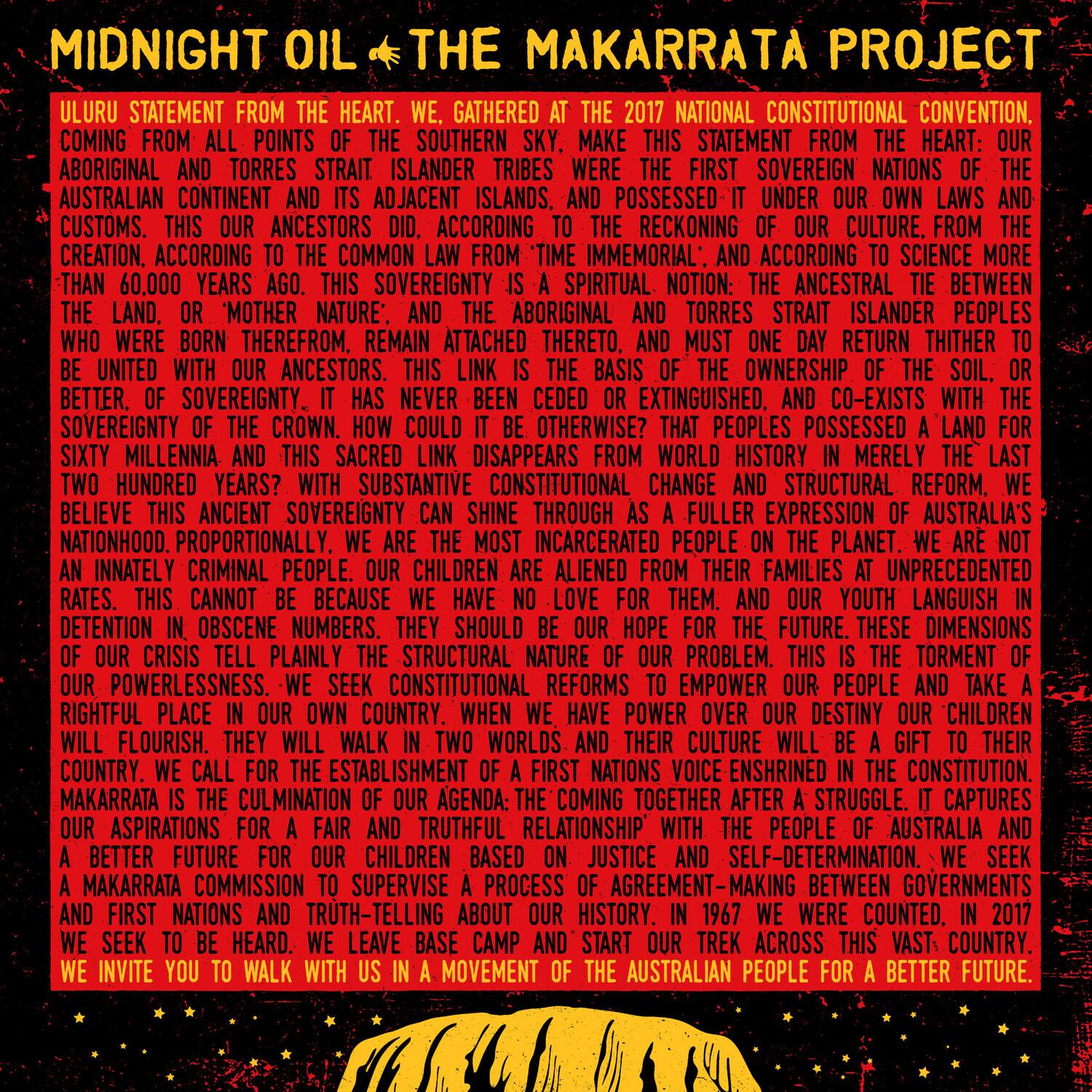 **MIDNIGHT OIL THE MAKARRATTA PROJECT**

**ULURU STATEMENT FROM THE HEART. WE, GATHERED AT THE 2017 NATIONAL CONSTITUTIONAL CONVENTION, MAKE THIS STATEMENT FROM THE HEART: OUR ABORIGINAL AND TORRES STRAIT ISLANDER TRIBES WERE FIRST SOVEREIGN NATIONS OF THE AUSTRALIAN CONTINENT AND ITS ADJACENT ISLANDS. WE WERE POSSESSED OF IT UNDER OUR OWN LAWS AND CUSTOMS. THIS OUR ANCESTORS DID. ACCORDING TO THE RECKONING OF OUR CULTURE, FROM THE TIME IMMENORIAL, AND ACCORDING TO SCIENCE MORE THAN 60,000 YEARS AGO. THIS SOVEREIGNTY IS A SPIRITUAL NOTION: THE ANCESTRAL TIE BETWEEN THE LAND, OR 'MOTHER NATURE', AND THE ABORIGINAL AND TORRES STRAIT ISLANDER PEOPLES WHO WERE BORN THEREFROM. REMAIN ATTACHED THERETO. RETURN THITHER. UNITED WITH OUR ANCESTORS. THIS LINK IS THE BASIS OF THE OWNERSHIP OF THE LAND. OR SOVEREIGNTY. IT HAS NEVER BEEN CEDED OR EXTINGUISHED. AND CO-EXISTS WITH THE SOVEREIGNTY OF THE CROWN. HOW COULD IT BE OTHERWISE? THAT PEOPLES POSSESSED A LAND FOR SIXTY MILLENNIA AND THIS SACRED LINK DISAPPEARED IN MERELY THE LAST TWO HUNDRED YEARS? WITH SUBSTANTIVE CONSTITUTIONAL CHANGE AND STRUCTURAL REFORM, WE BELIEVE THIS ANCIENT SOVEREIGNTY CAN SHINE THROUGH AS A FULLER EXPRESSION OF AUSTRALIA'S NATIONALHOOD. PROPORTIONALLY INCARCERATED PEOPLE ON THE PLANET, WE ARE NOT AN INNATELY CRIMINAL PEOPLE. OUR CHILDREN ARE ALIENED FROM THEIR FAMILIES AT UNPRECEDENTED RATES. THIS CANNOT BE BECAUSE WE HAVE NO POWER OVER OUR DESTINY. OUR CHILDREN ARE IN DETENTION IN OBSCENE NUMBERS. THEY SHOULD BE OUR HOPE FOR THE FUTURE. THESE DIMENSIONS OF OUR CRISIS TELL PLAINLY THE STRUCTURAL NATURE OF OUR POWERLESSNESS. WE SEEK CONSTITUTIONAL REFORMS TO EMPOWER OUR PEOPLE AND TAKE A