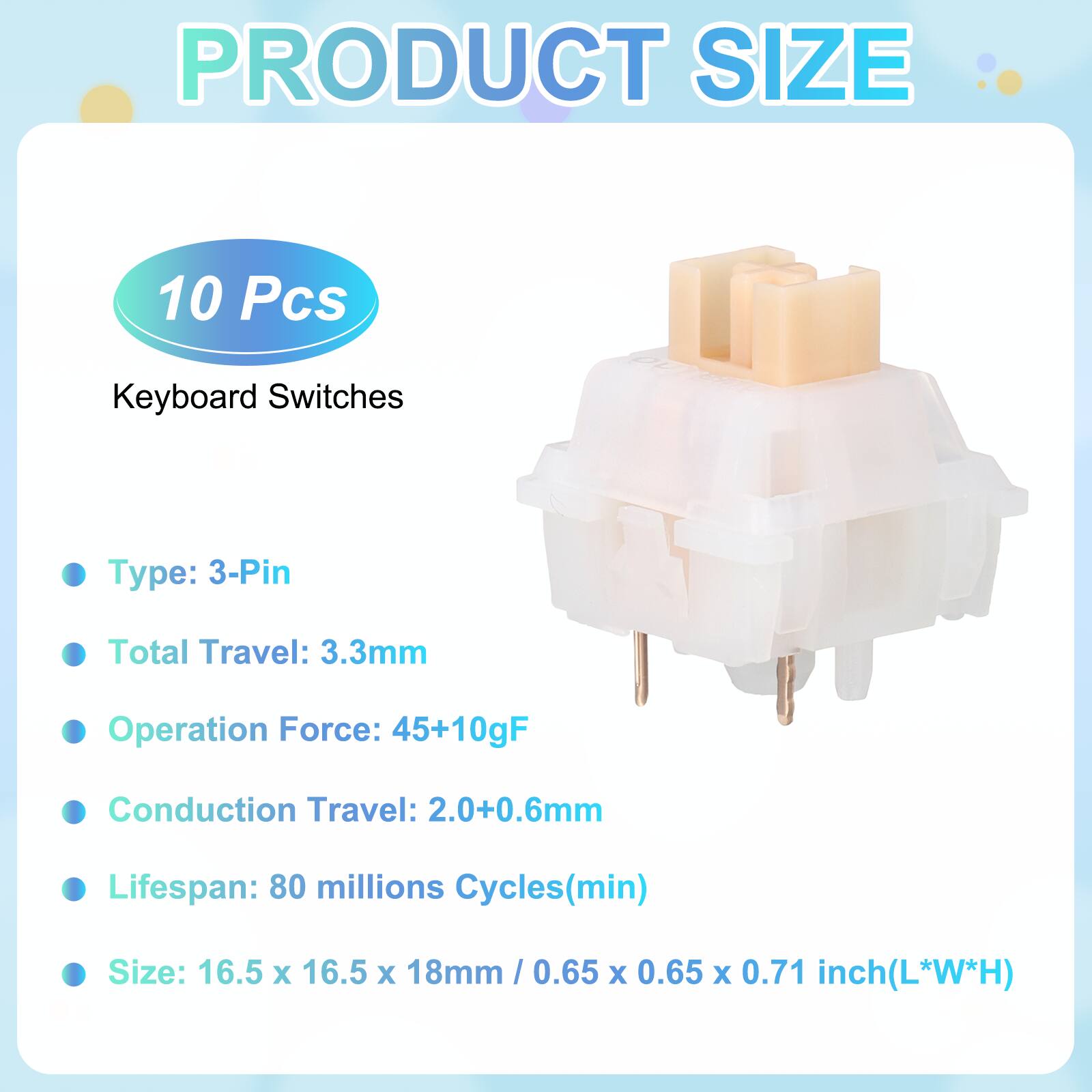 PRODUCT SIZE

10 Pcs Keyboard Switches

- Type: 3-Pin
- Total Travel: 3.3mm
- Operation Force: 45+10gF
- Conduction Travel: 2.0+0.6mm
- Lifespan: 80 millions Cycles(min)
- Size: 16.5 x 16.5 x 18mm / 0.65 x 0.65 x 0.71 inch(L*W*H)