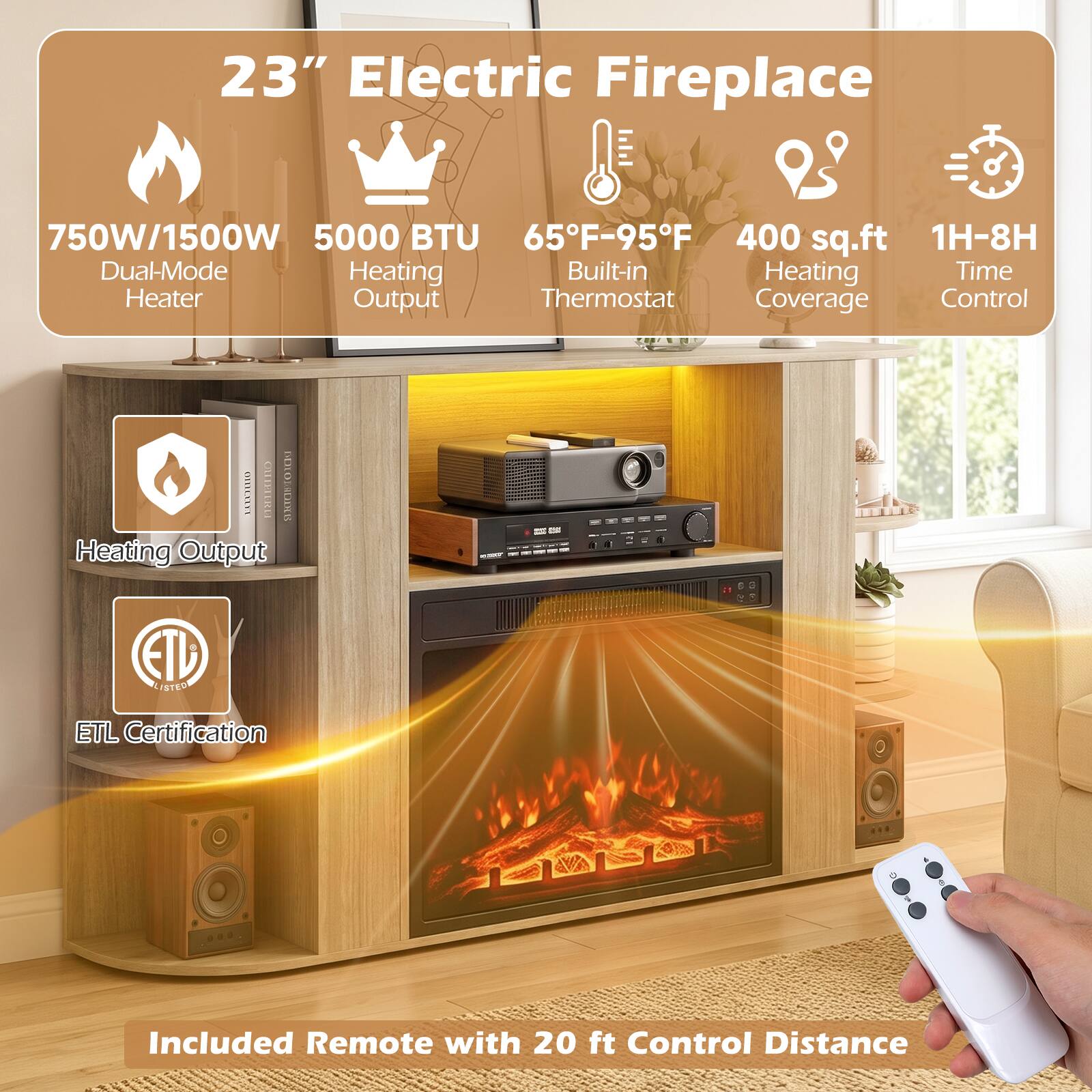 23" Electric Fireplace

750W/1500W Dual-Mode Heater
5000 BTU Heating Output
65°F-95°F Built-in Thermostat
400 sq.ft Heating Coverage
1H-8H Time Control

ETL Certification

Included Remote with 20 ft Control Distance
