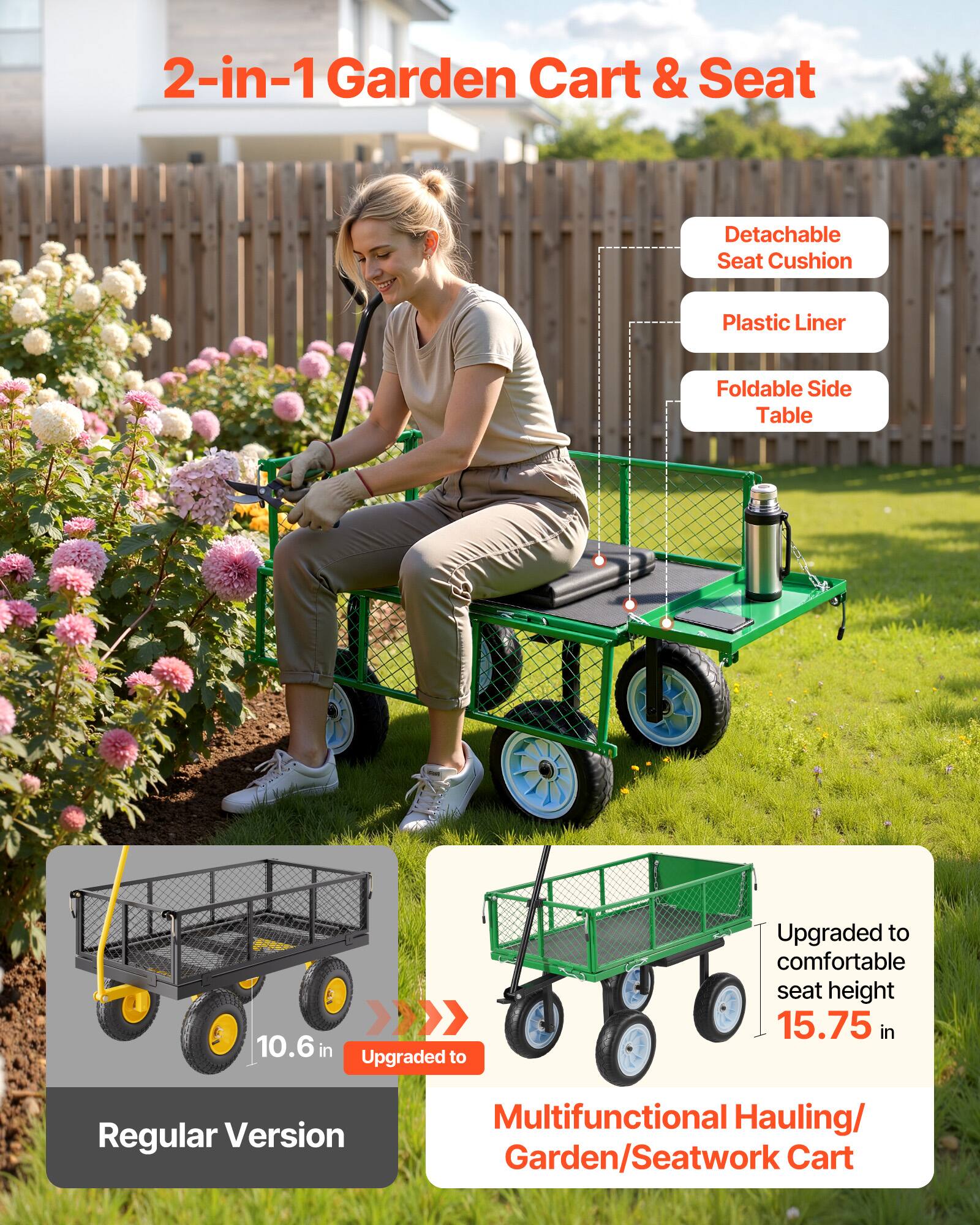 2-in-1 Garden Cart & Seat

- Detachable Seat Cushion
- Plastic Liner
- Foldable Side Table

10.6 in Upgraded to Regular Version

Upgraded to comfortable seat height 15.75 in

Multifunctional Hauling/Garden/Seatwork Cart