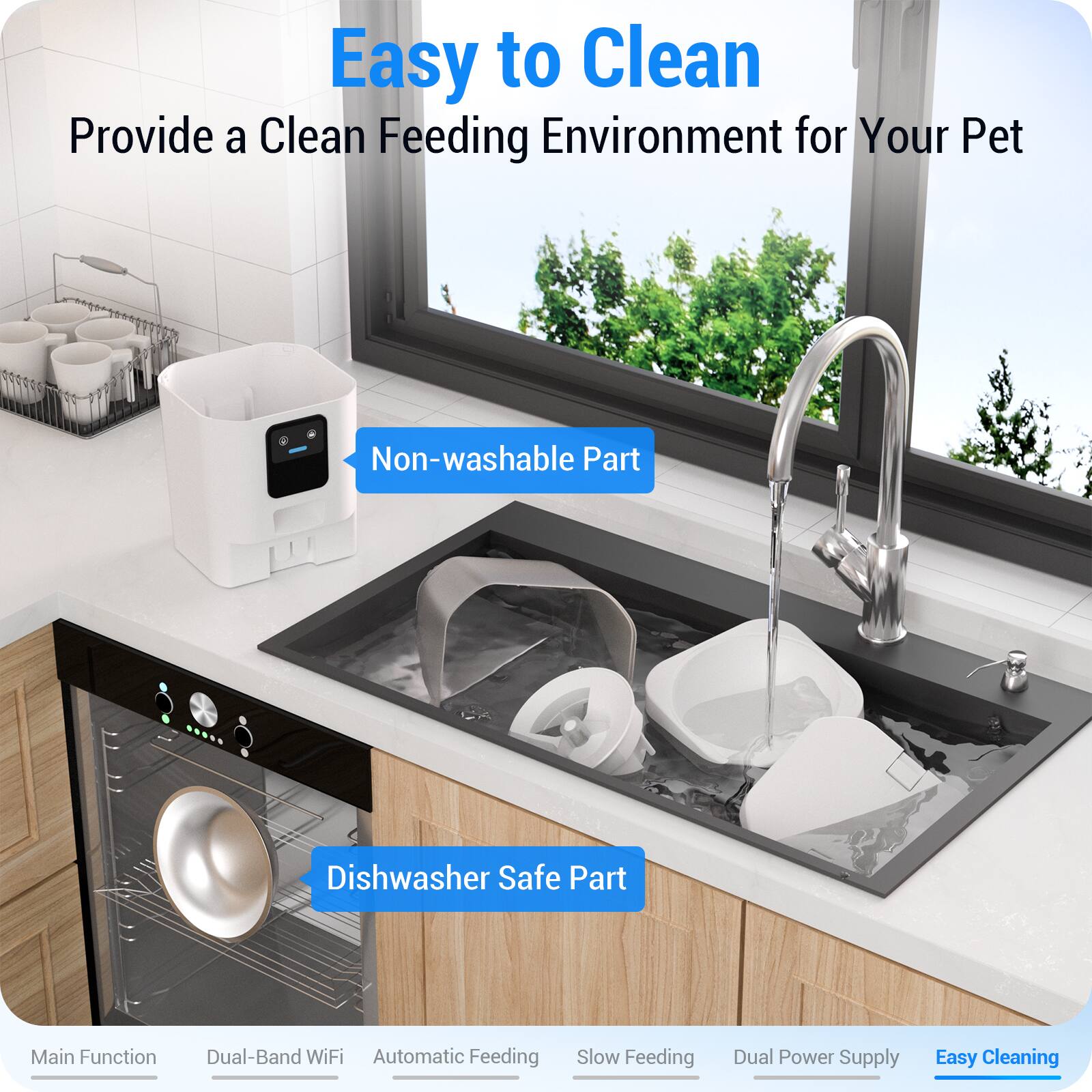 Easy to Clean  
Provide a Clean Feeding Environment for Your Pet

- Non-washable Part
- Dishwasher Safe Part

Main Function  
Dual-Band WiFi  
Automatic Feeding  
Slow Feeding  
Dual Power Supply  
Easy Cleaning
