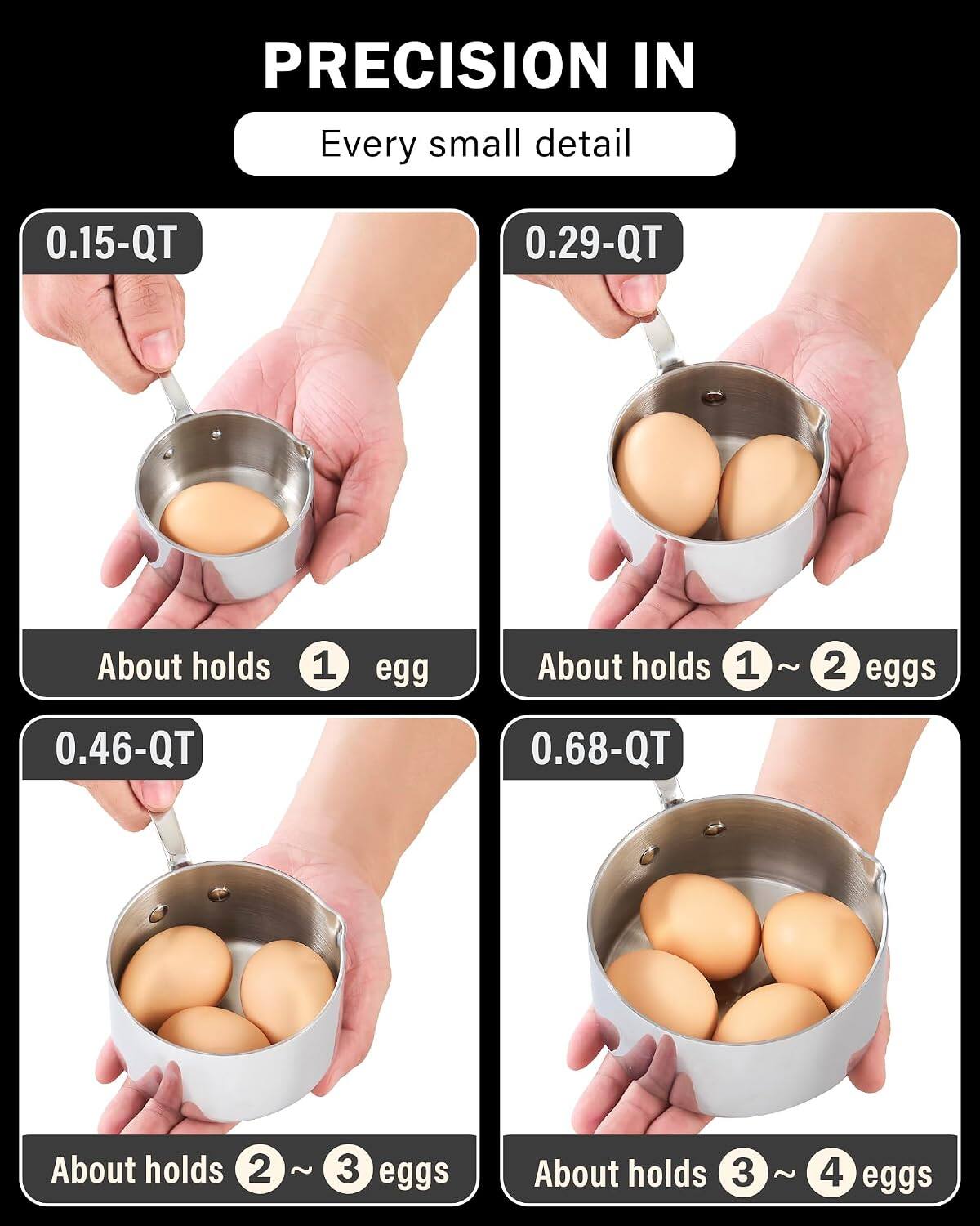 PRECISION IN Every small detail

0.15-QT
About holds 1 egg

0.29-QT
About holds 1 ~ 2 eggs

0.46-QT
About holds 2 ~ 3 eggs

0.68-QT
About holds 3 ~ 4 eggs