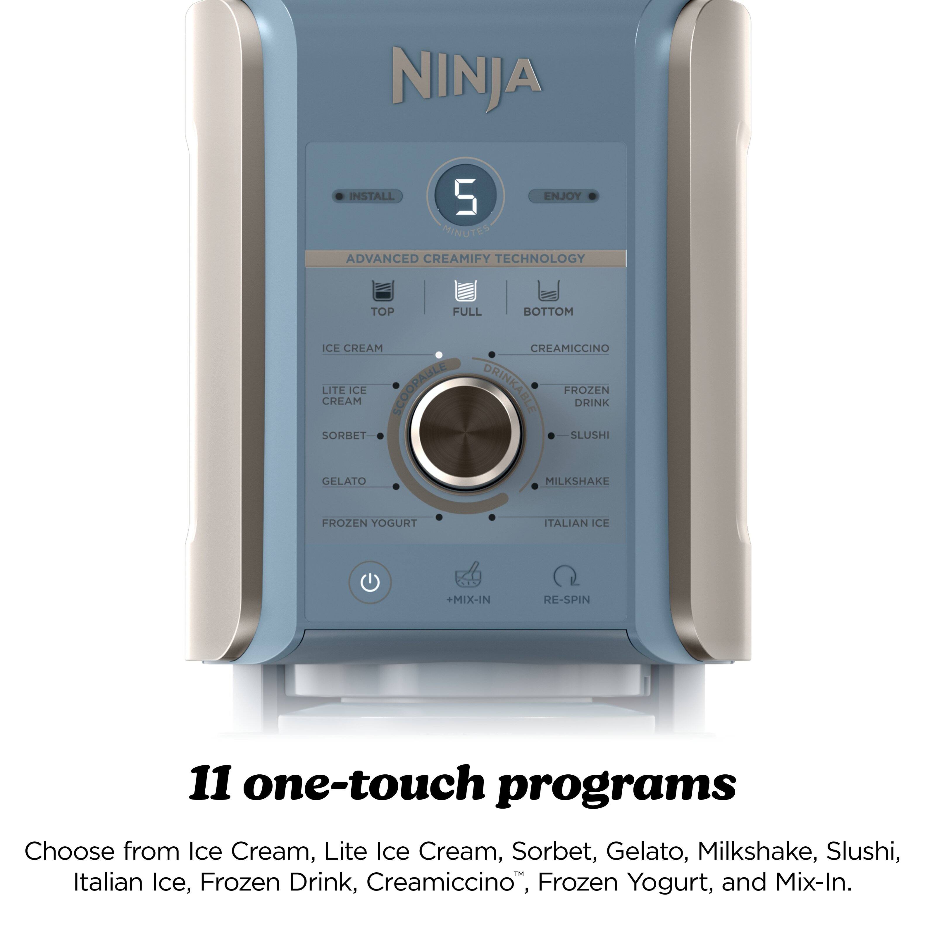 NINJA  
INSTALL  
5 MINUTES  
ENJOY  
ADVANCED CREAMIFY TECHNOLOGY  
TOP FULL BOTTOM  
ICE CREAM  
LITE ICE CREAM  
SORBET  
GELATO  
FROZEN YOGURT  
CREAMICCIINO  
FROZEN DRINK  
SLUSHI  
MILKSHAKE  
ITALIAN ICE  
+MIX-IN  
RE-SPIN  
11 one-touch programs  
Choose from Ice Cream, Lite Ice Cream, Sorbet, Gelato, Milkshake, Slushi, Italian Ice, Frozen Drink, Creamicciino™, Frozen Yogurt, and Mix-In.