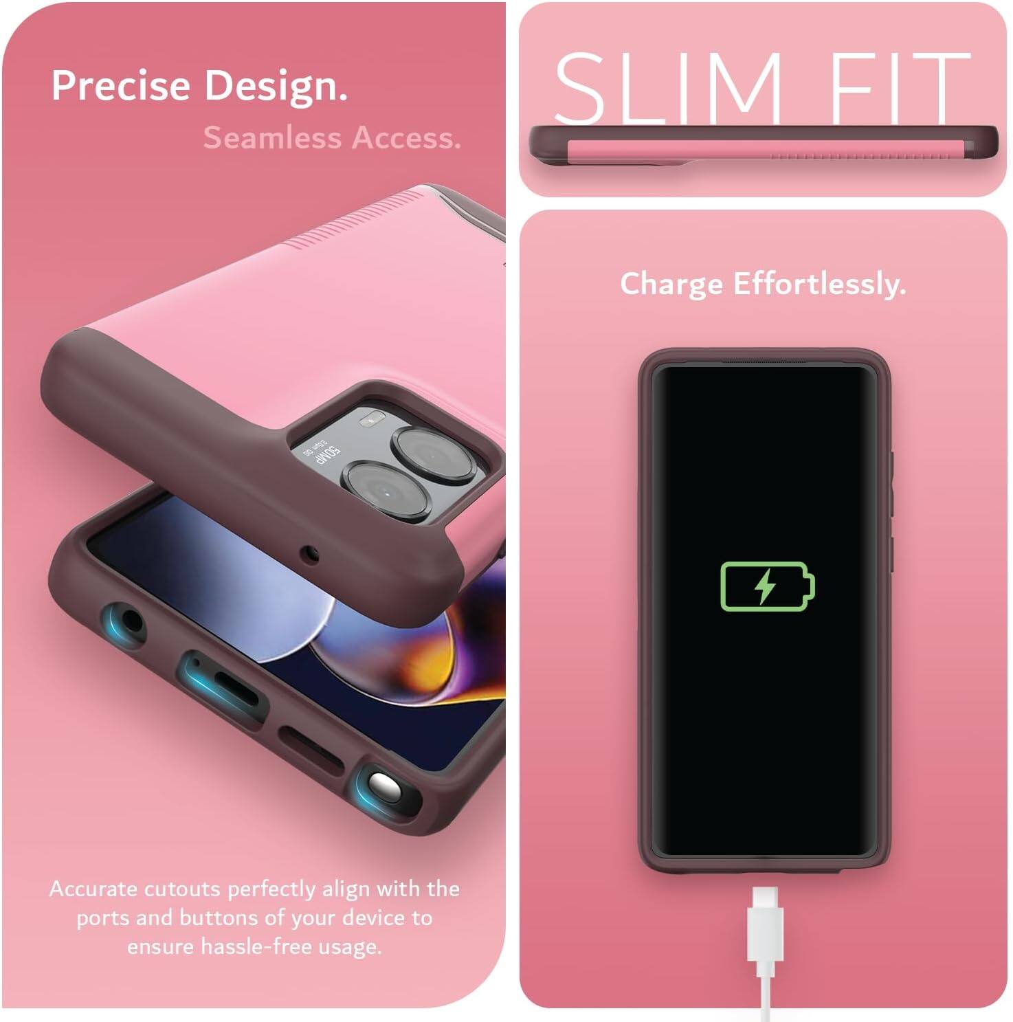 Precise Design.  
Seamless Access.  

SLIM FIT  

Charge Effortlessly.  

Accurate cutouts perfectly align with the ports and buttons of your device to ensure hassle-free usage.