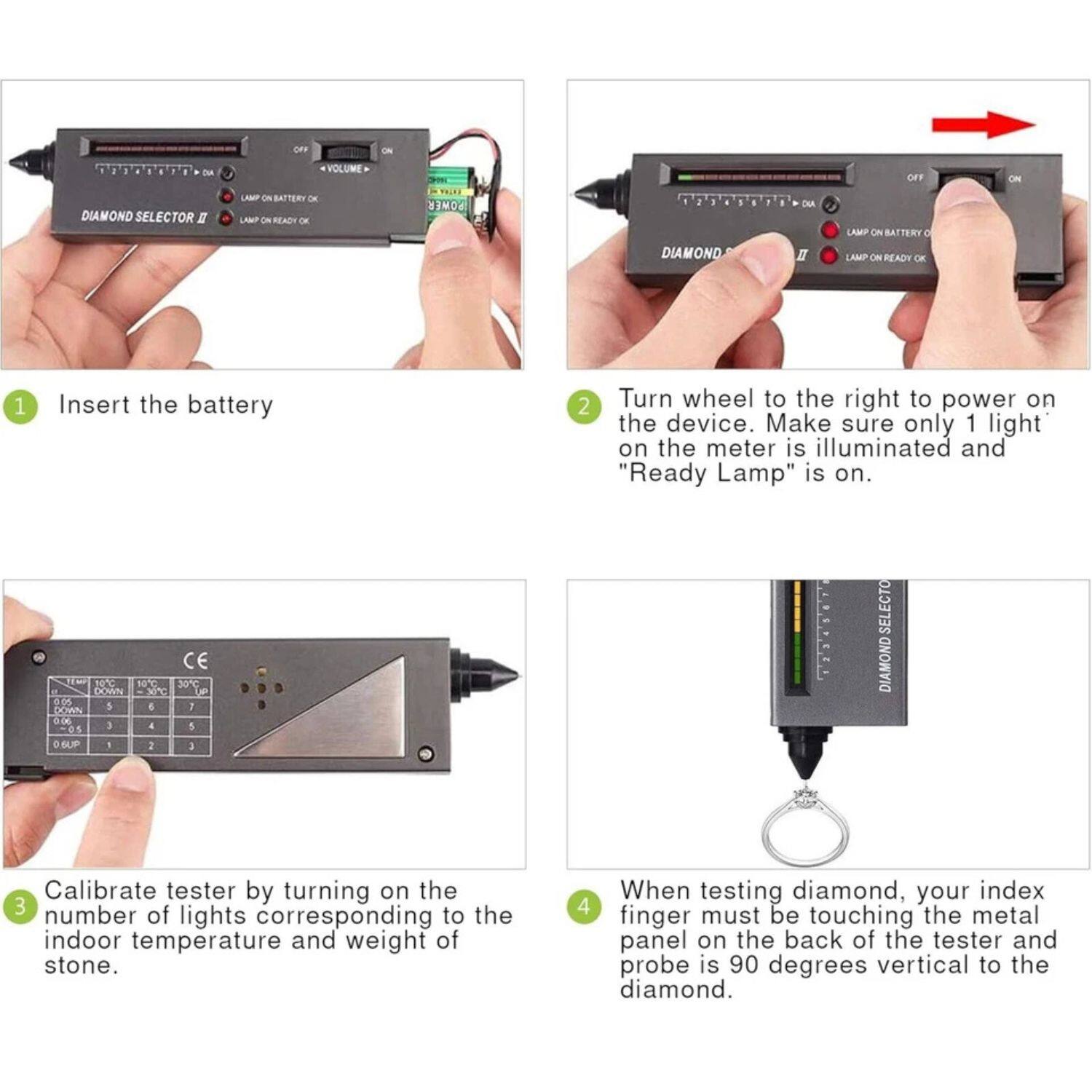 1. Insert the battery.

2. Turn wheel to the right to power on the device. Make sure only 1 light on the meter is illuminated and "Ready Lamp" is on.

3. Calibrate tester by turning on the number of lights corresponding to the indoor temperature and weight of the stone.

4. When testing diamond, your index finger must be touching the metal panel on the back of the tester and probe is 90 degrees vertical to the diamond.