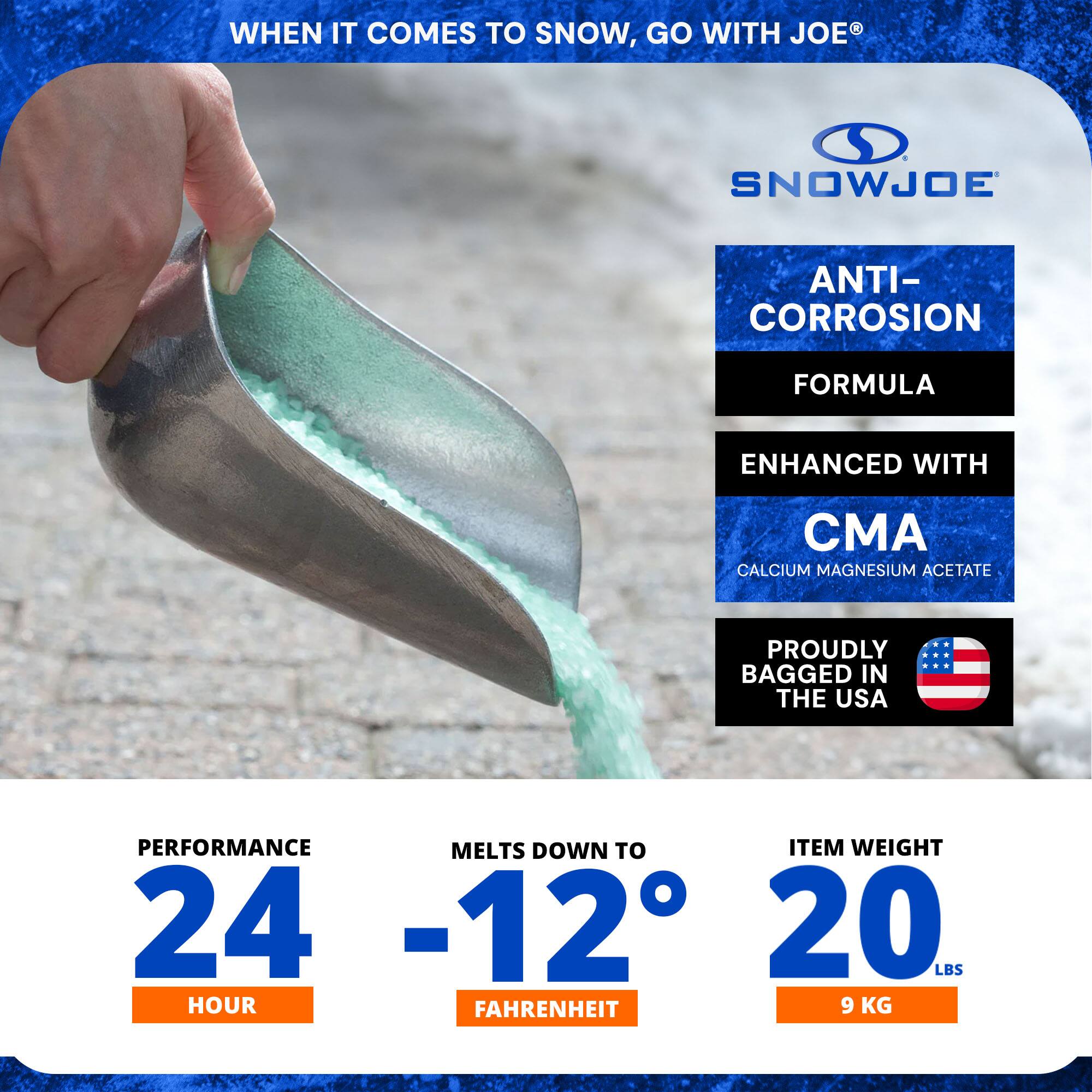 WHEN IT COMES TO SNOW, GO WITH JOE®

SNOWJOE

ANTI-CORROSION FORMULA  
ENHANCED WITH CMA  
CALCIUM MAGNESIUM ACETATE

PROUDLY BAGGED IN THE USA

PERFORMANCE  
24 HOUR

MELTS DOWN TO  
-12° FAHRENHEIT

ITEM WEIGHT  
20 LBS  
9 KG