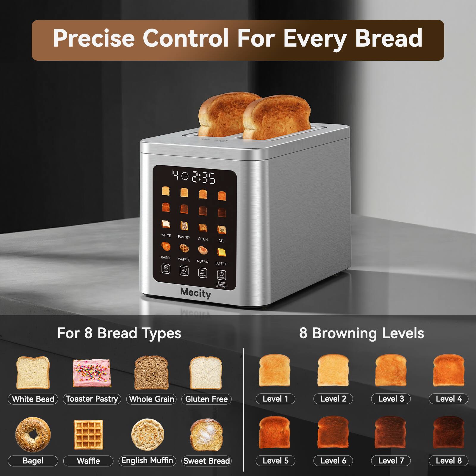 Precise Control For Every Bread

40 2:35

WHITE PASTRY GRAIN
GF.

BAGEL WAFFLE MUFFIN SWEET
- SEART Mecity

For 8 Bread Types
8 Browning Levels

White Bread Toaster Pastry Whole Grain Gluten Free
Level 1
Level 2
Level 3
Level 4
Bagel
Waffle
English Muffin Sweet Bread
Level 5
Level 6
Level 7
Level 8