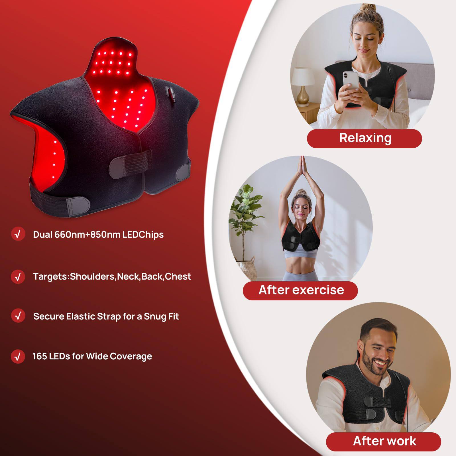 Relaxing Dual 660nm+850nm LED Chips  
Targets: Shoulders, Neck, Back, Chest  
Secure Elastic Strap for a Snug Fit  
165 LEDs for Wide Coverage  

After exercise  
After work