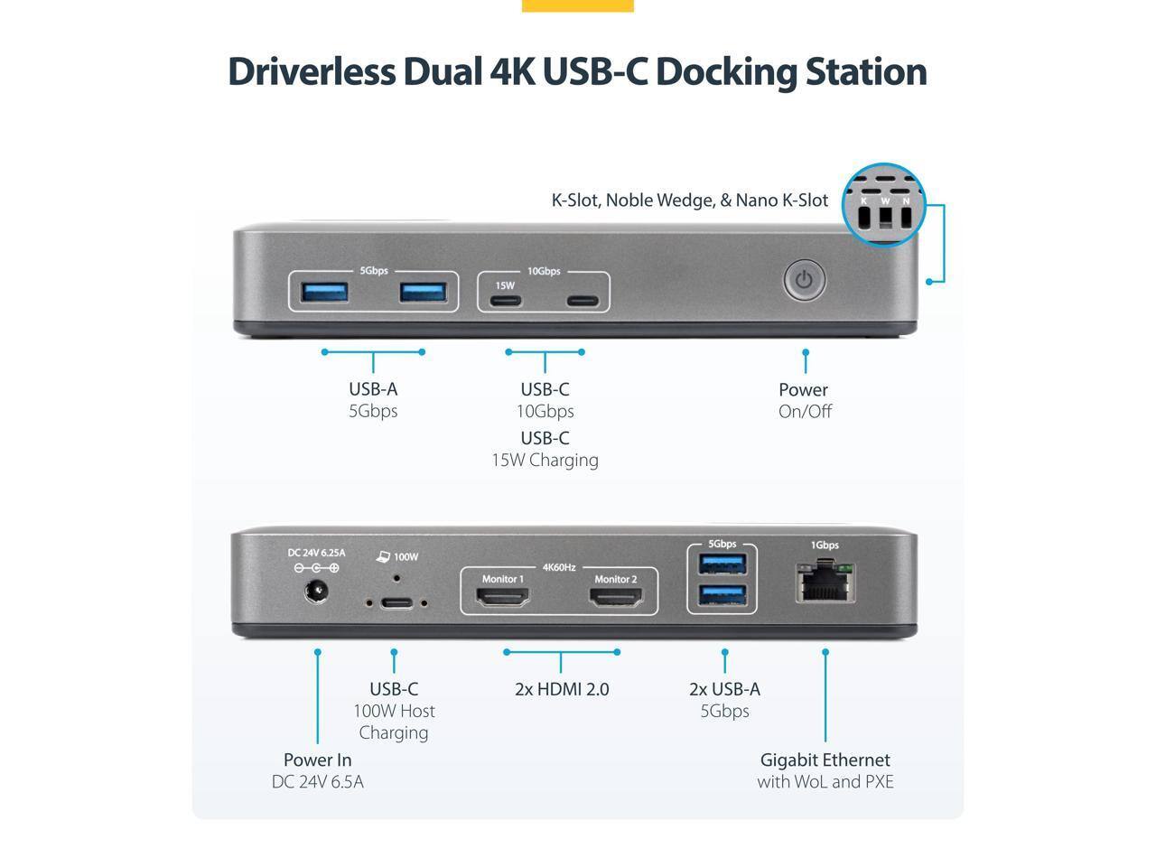 Driverless Dual 4K USB-C Docking Station

- 5Gbps K-Slot, Noble Wedge, & Nano K-Slot
- USB-A 5Gbps
- USB-C 10Gbps
- USB-C 15W Charging
- Power On/Off DC 24V 6.25A
- 100W Monitor 1 4K60Hz
- Monitor 2 5Gbps
- 1Gbps USB-C
- 100W Host Charging Power In DC 24V 6.5A
- 2x HDMI 2.0
- 2x USB-A 5Gbps
- Gigabit Ethernet with WoL and PXE