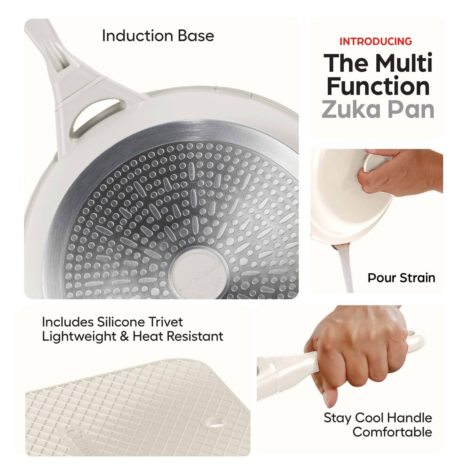 Induction Base

INTRODUCING  
The Multi Function Zuka Pan

Includes Silicone Trivet  
Lightweight & Heat Resistant

Pour Strain

Stay Cool Handle  
Comfortable