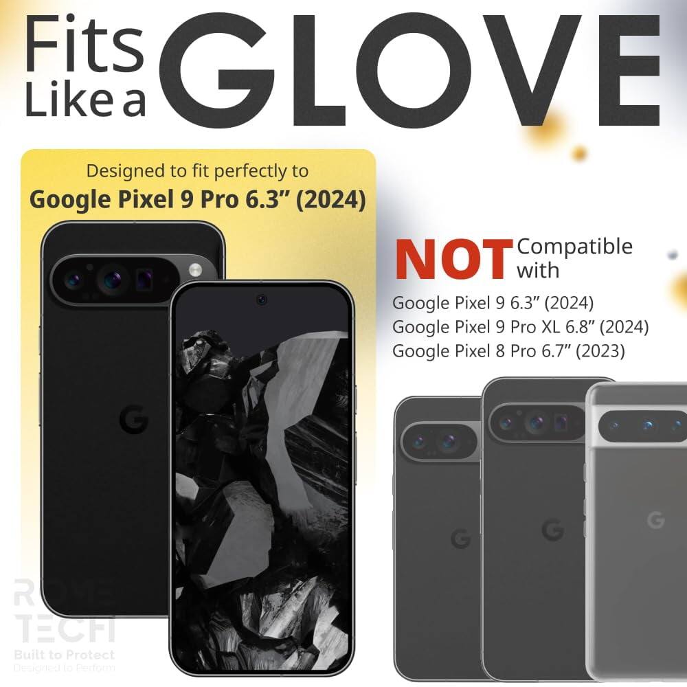 Fits GLOVE Like a  
Designed to fit perfectly to Google Pixel 9 Pro 6.3" (2024)  
NOT Compatible with Google Pixel 9 6.3" (2024) Google Pixel 9 Pro XL 6.8" (2024) Google Pixel 8 Pro 6.7" (2023)  
GLOVE TECH  
Built to Protect  
Designed to Perform
