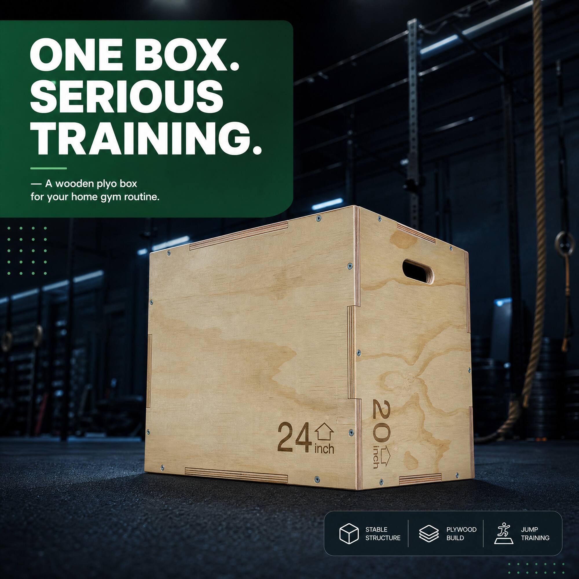 ONE BOX. SERIOUS TRAINING.
- wooden plyo box for your home gym routine.
24 inch
20 inch
STABLE STRUCTURE
PLYWOOD BUILD
JUMP TRAINING