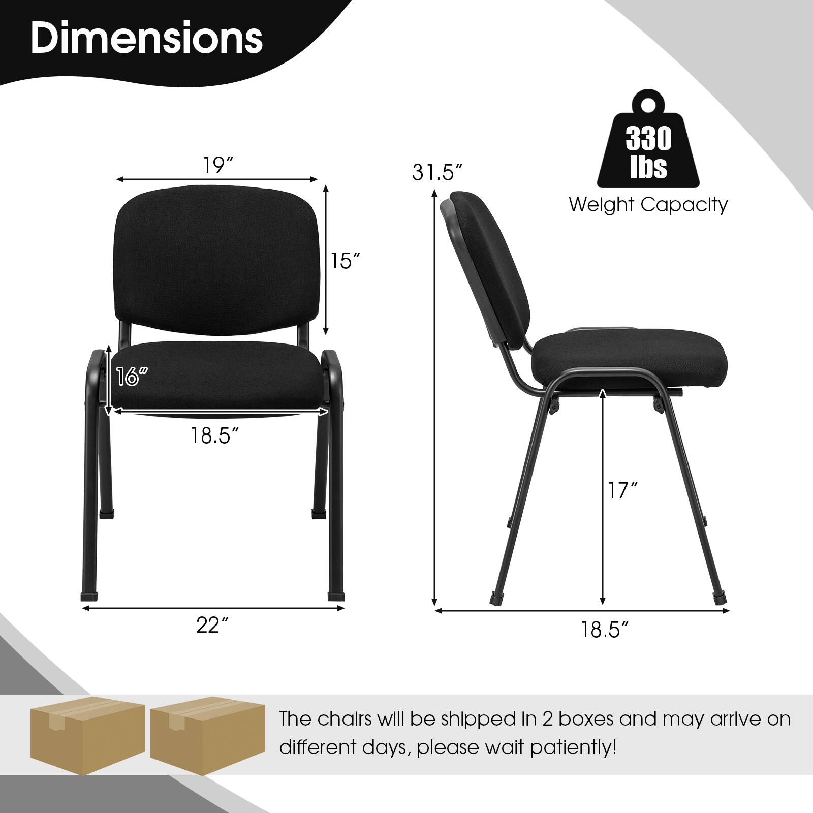 Dimensions: 19" x 31.5" x 330 lbs. Weight Capacity: 15" x 16" x 18.5" x 17" x 22" x 18.5"

The chairs will be shipped in 2 boxes and may arrive on different days, please wait patiently!