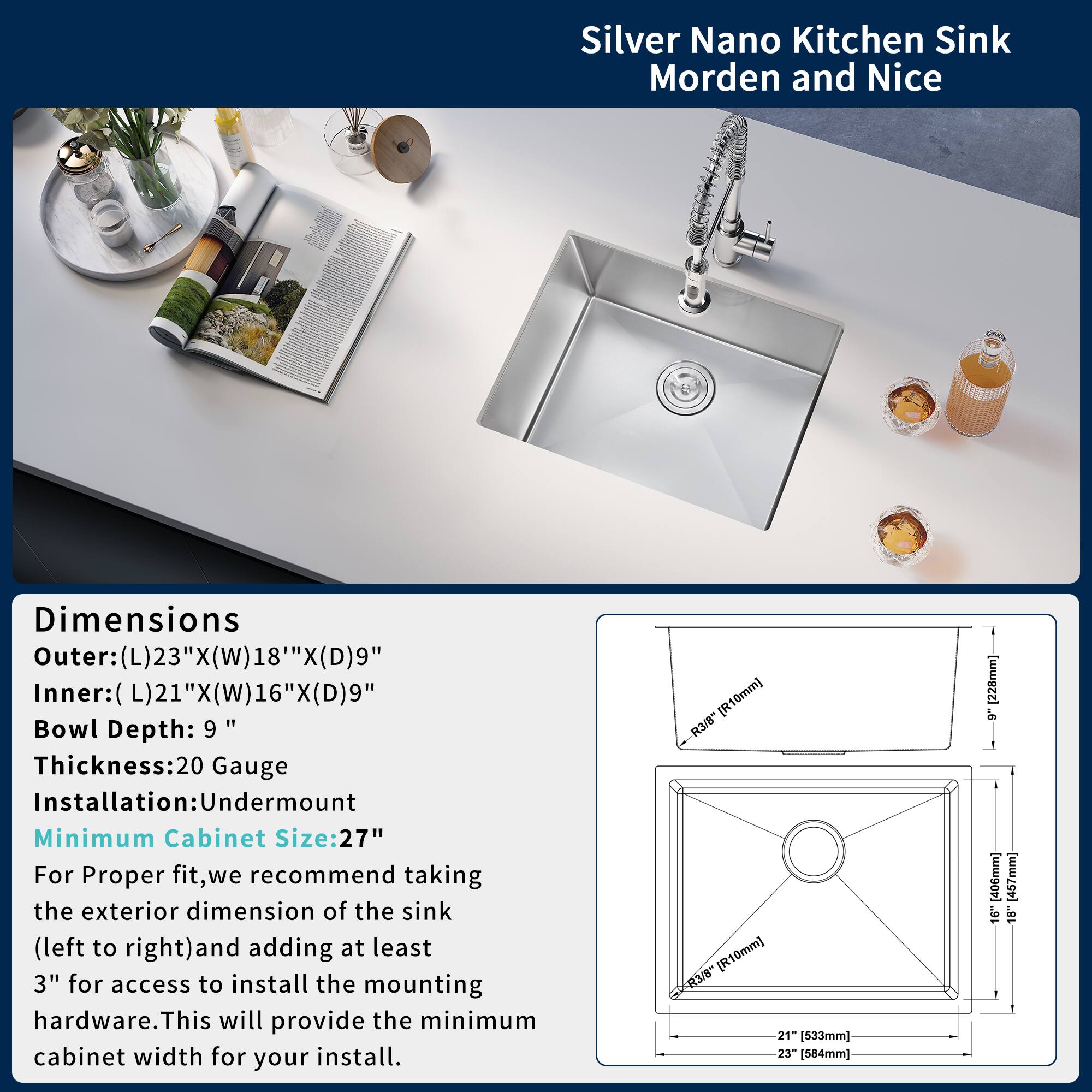 Silver Nano Kitchen Sink  
Modern and Nice

Dimensions  
Outer: (L) 23" x (W) 18" x (D) 9"  
Inner: (L) 21" x (W) 16" x (D) 9"  
Bowl Depth: 9"  
Thickness: 20 Gauge  
Installation: Undermount  
Minimum Cabinet Size: 27"

For proper fit, we recommend taking the exterior dimension of the sink (left to right) and adding at least 3" for access to install the mounting hardware. This will provide the minimum cabinet width for your install.

- R10mm  
- R3/8"  
- R10mm  
- R3/8"  
- 21" (533mm)  
- 23" (584mm)  
- 6" (152mm)  
- 406mm  
- 457mm  
- 9"  
- 18"
