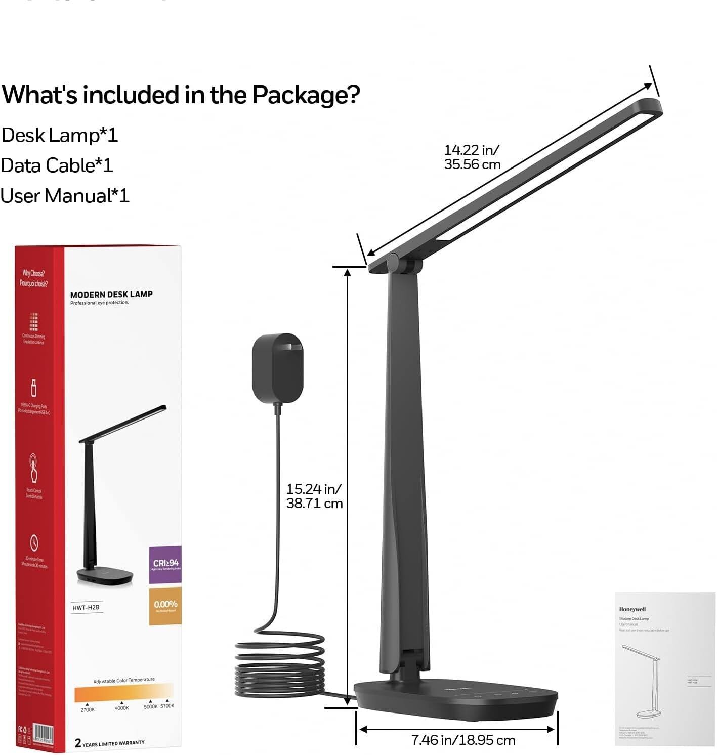 What's included in the Package?  
Desk Lamp*1  
Data Cable*1  
User Manual*1  

14.22 in/ 35.56 cm  
15.24 in/ 38.71 cm  
7.46 in/ 18.95 cm  

MODERN DESK LAMP  
- Professional eye protection  
- Adjustable Color Temperature  
- CRI94  
- 0.00% Blue Light  
- 2 YEARS LIMITED WARRANTY