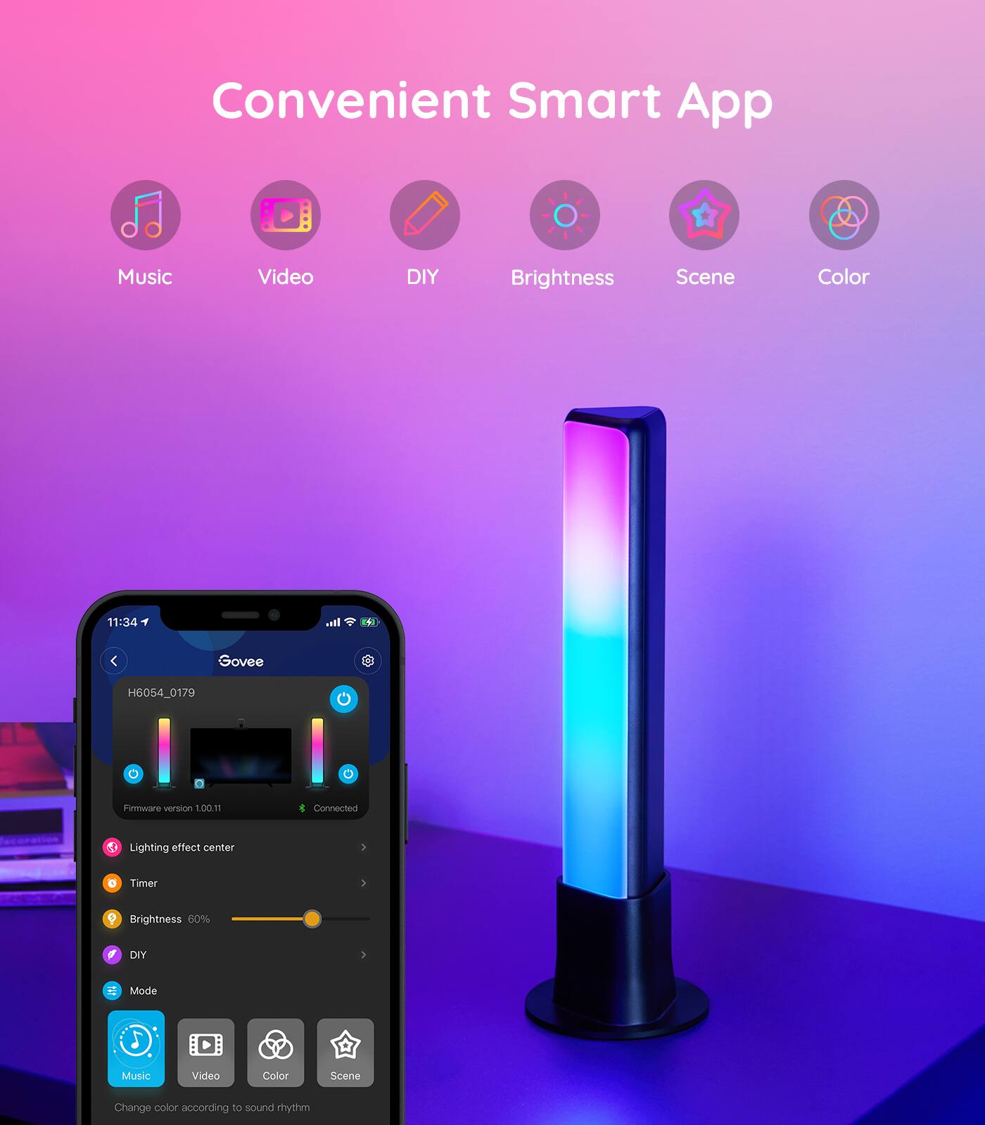 Convenient Smart App
Music Video DIY Brightness Scene Color
11:34
Govee H6054_0179
Firmware version 1.00m1 Connected
Lighting effect center
Timer
Brightness 60%
DIY
Mode
Music Video Color Scene
Change color according to sound rhythm