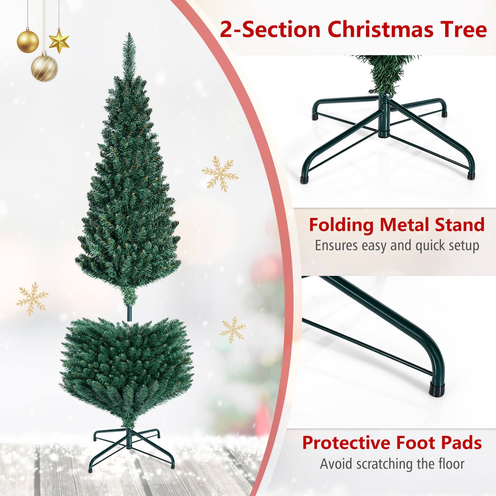 2-Section Christmas Tree  
Folding Metal Stand Ensures easy and quick setup  
Protective Foot Pads Avoid scratching the floor