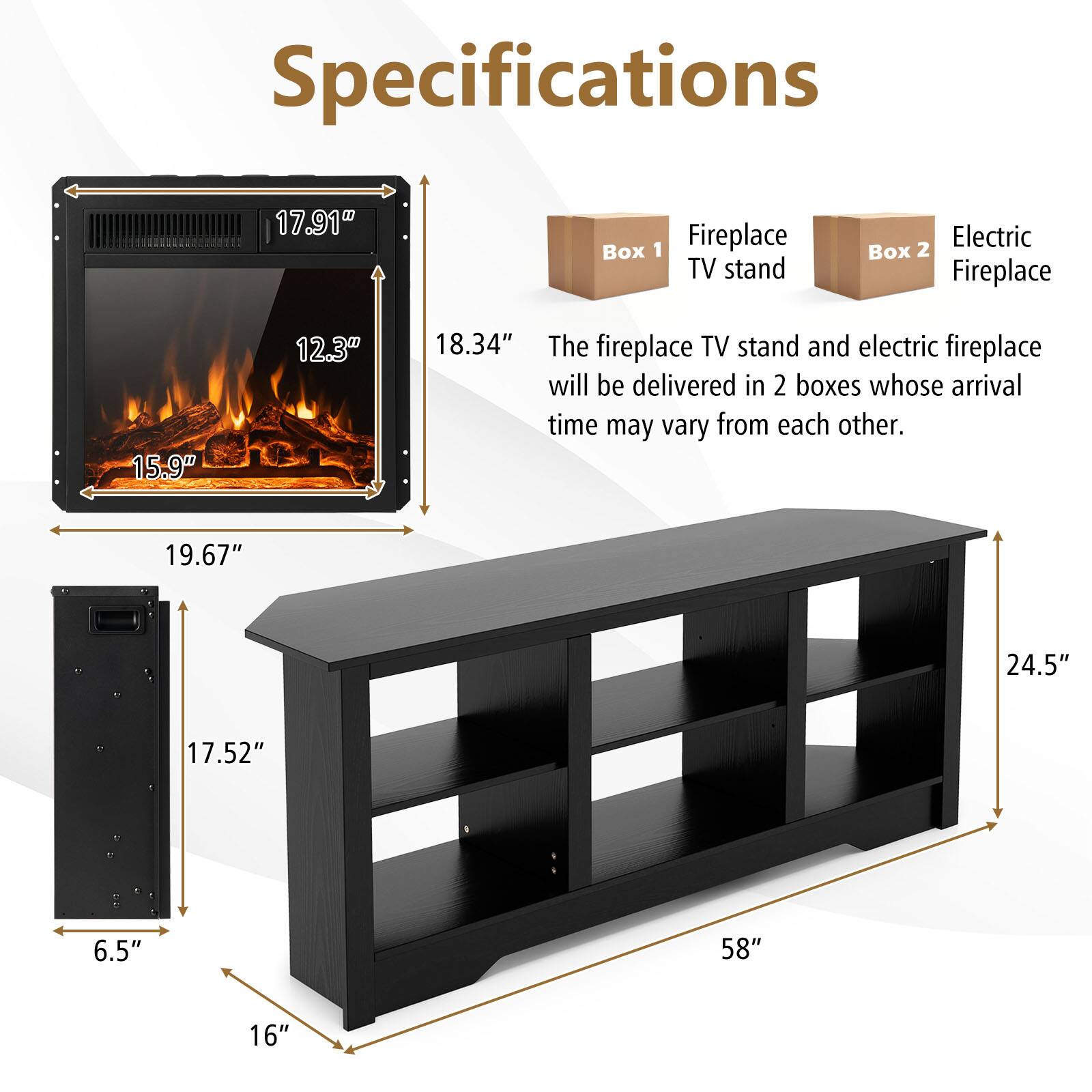 Specifications

- Fireplace TV stand
  - Width: 58"
  - Height: 24.5"
  - Depth: 16"
  - Shelf height: 17.52"
  - Shelf depth: 6.5"
  - Overall height: 19.67"

- Electric Fireplace
  - Width: 17.91"
  - Height: 18.34"
  - Depth: 15.9"
  - Firebox height: 12.3"

The fireplace TV stand and electric fireplace will be delivered in 2 boxes whose arrival time may vary from each other.