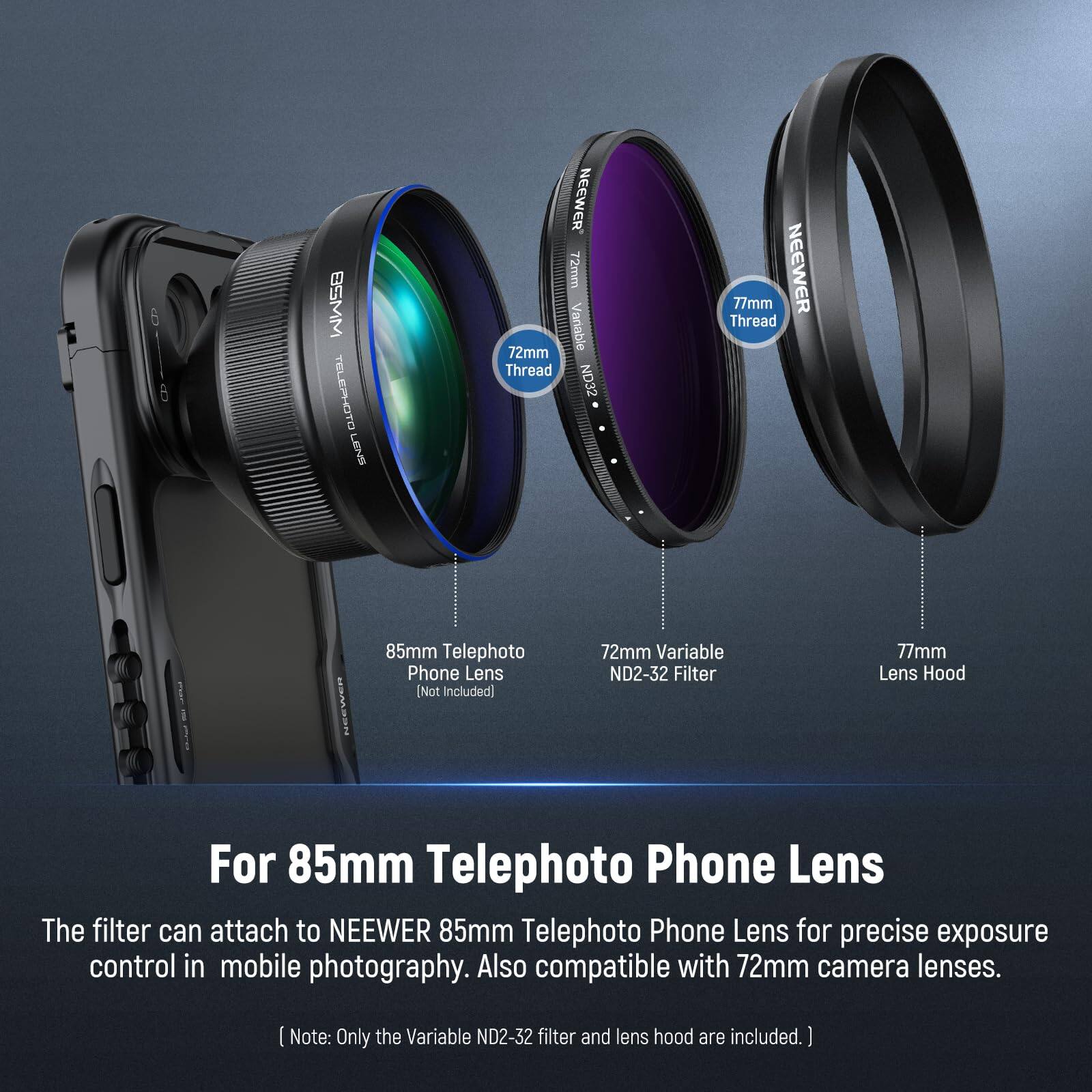 6 BSMM TELEPHOTO LENS NEEWER 72mm 72mm Variable Thread ND32 77mm NEEWER Thread SRr 85mm Telephoto Phone Lens [Not Included] 72mm Variable ND2-32 Filter 77mm Lens Hood For 85mm Telephoto Phone Lens

The filter can attach to NEEWER 85mm Telephoto Phone Lens for precise exposure control in mobile photography. Also compatible with 72mm camera lenses.

Note: Only the Variable ND2-32 filter and lens hood are included.