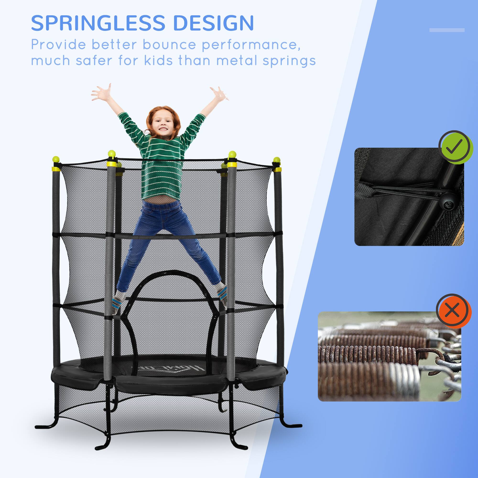 SPRINGLESS DESIGN  
Provide better bounce performance, much safer for kids than metal springs